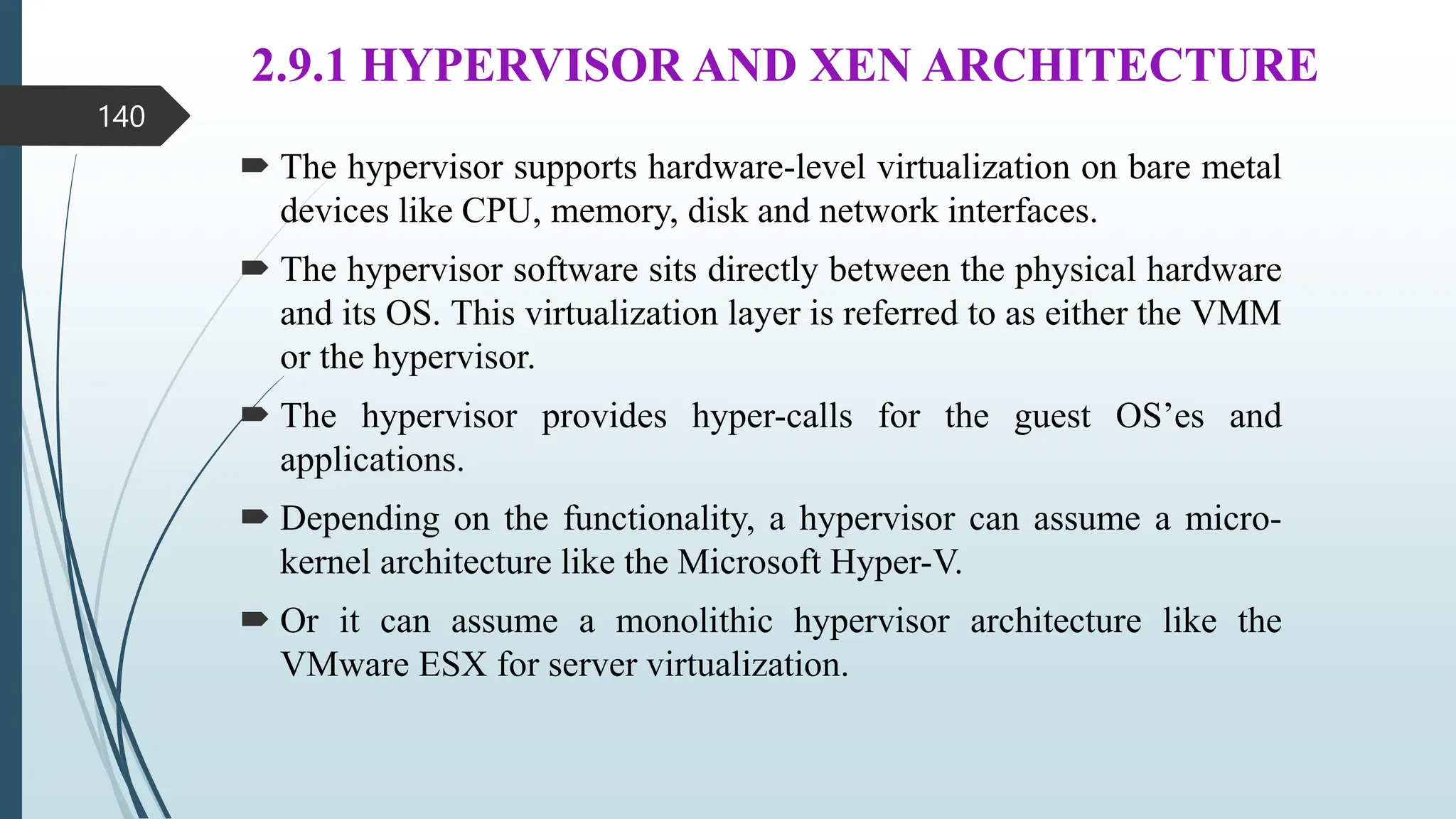 2.9.1 HYPERVISOR AND XEN ARCHITECTURE
 The hypervisor supports hardware-level virtualization on bare metal
devices like CPU, memory, disk and network interfaces.
 The hypervisor software sits directly between the physical hardware
and its OS. This virtualization layer is referred to as either the VMM
or the hypervisor.
 The hypervisor provides hyper-calls for the guest OS’es and
applications.
 Depending on the functionality, a hypervisor can assume a micro-
kernel architecture like the Microsoft Hyper-V.
 Or it can assume a monolithic hypervisor architecture like the
VMware ESX for server virtualization.
140
 
