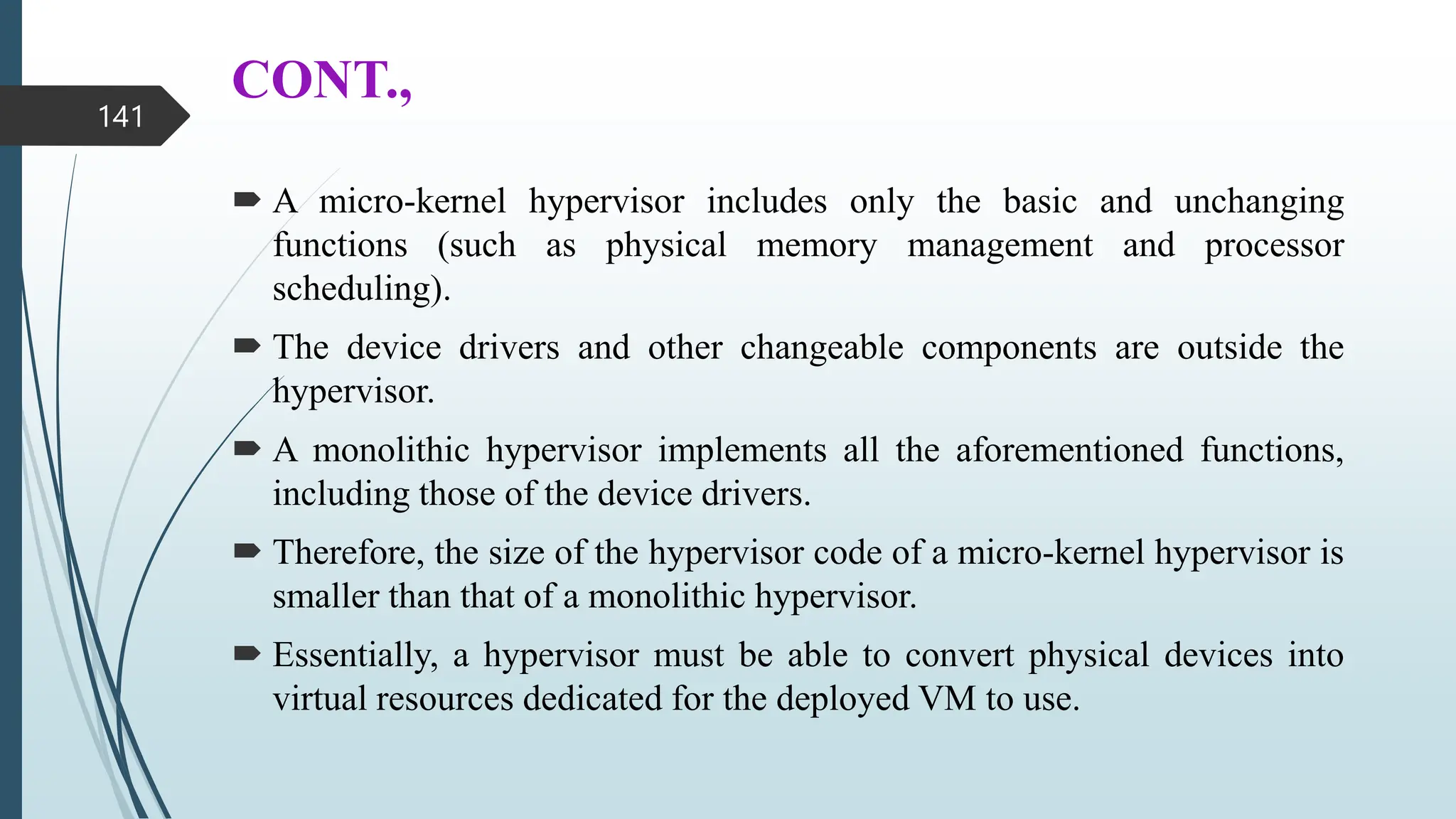 CONT.,
 A micro-kernel hypervisor includes only the basic and unchanging
functions (such as physical memory management and processor
scheduling).
 The device drivers and other changeable components are outside the
hypervisor.
 A monolithic hypervisor implements all the aforementioned functions,
including those of the device drivers.
 Therefore, the size of the hypervisor code of a micro-kernel hypervisor is
smaller than that of a monolithic hypervisor.
 Essentially, a hypervisor must be able to convert physical devices into
virtual resources dedicated for the deployed VM to use.
141
 
