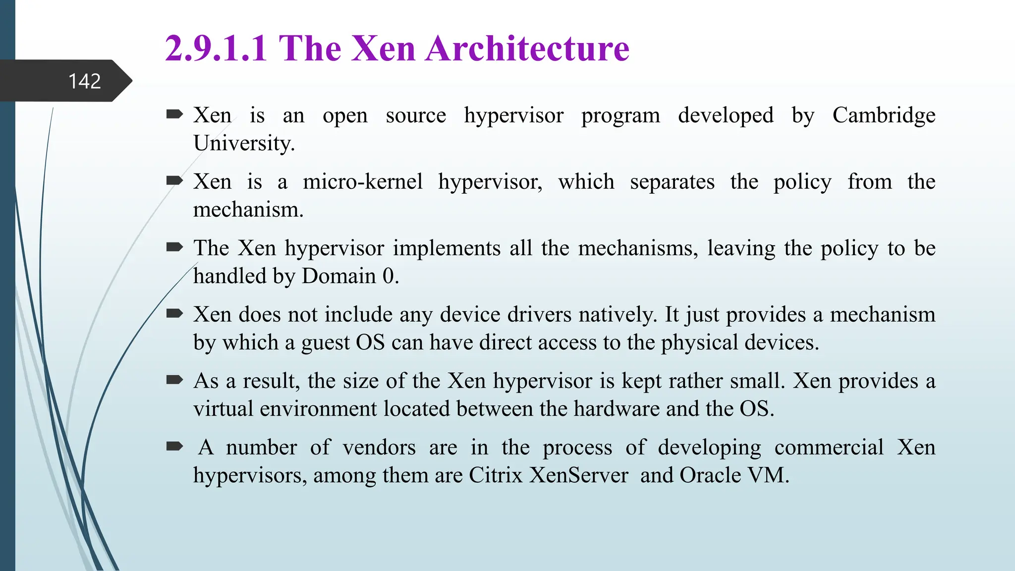 2.9.1.1 The Xen Architecture
 Xen is an open source hypervisor program developed by Cambridge
University.
 Xen is a micro-kernel hypervisor, which separates the policy from the
mechanism.
 The Xen hypervisor implements all the mechanisms, leaving the policy to be
handled by Domain 0.
 Xen does not include any device drivers natively. It just provides a mechanism
by which a guest OS can have direct access to the physical devices.
 As a result, the size of the Xen hypervisor is kept rather small. Xen provides a
virtual environment located between the hardware and the OS.
 A number of vendors are in the process of developing commercial Xen
hypervisors, among them are Citrix XenServer and Oracle VM.
142
 