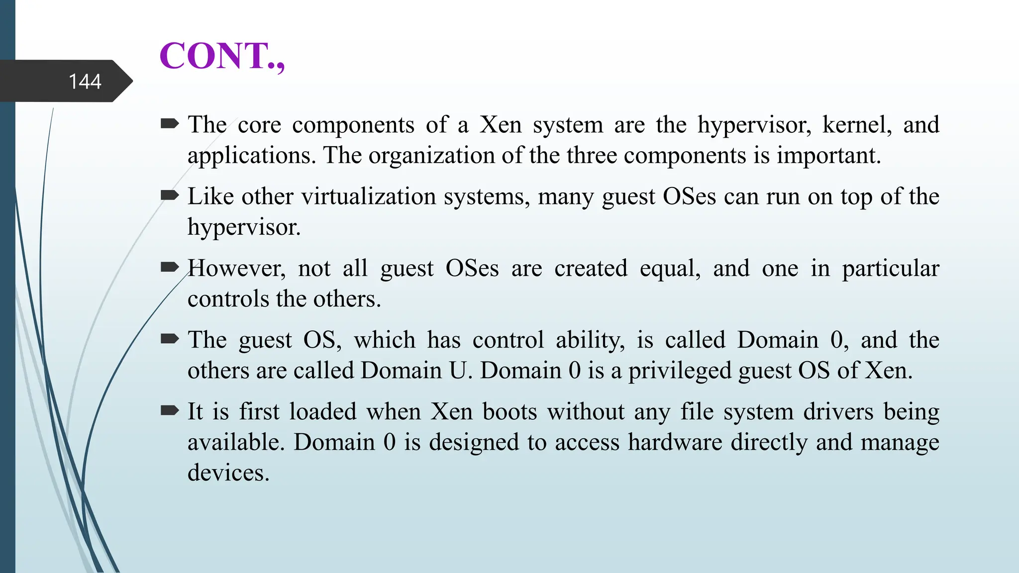 CONT.,
 The core components of a Xen system are the hypervisor, kernel, and
applications. The organization of the three components is important.
 Like other virtualization systems, many guest OSes can run on top of the
hypervisor.
 However, not all guest OSes are created equal, and one in particular
controls the others.
 The guest OS, which has control ability, is called Domain 0, and the
others are called Domain U. Domain 0 is a privileged guest OS of Xen.
 It is first loaded when Xen boots without any file system drivers being
available. Domain 0 is designed to access hardware directly and manage
devices.
144
 