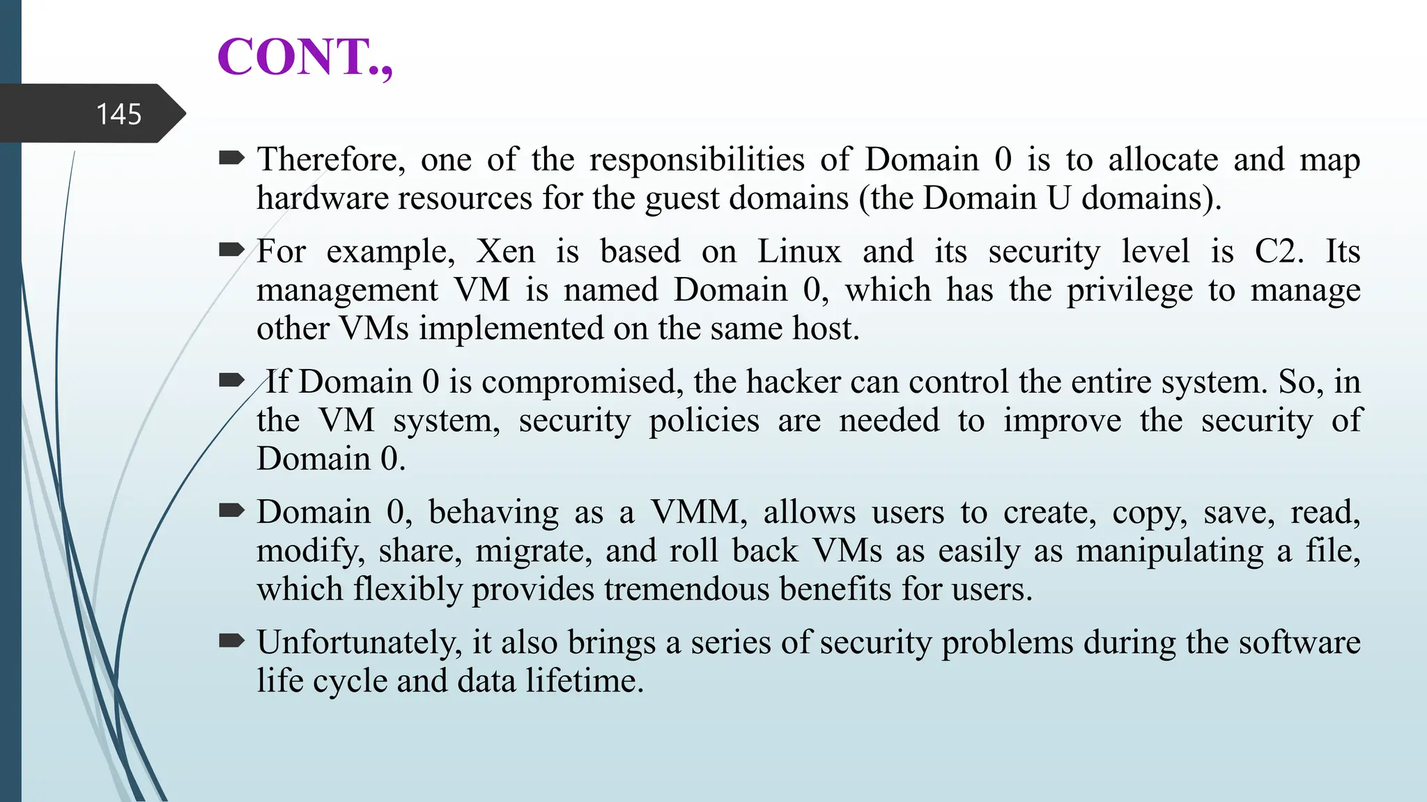 CONT.,
 Therefore, one of the responsibilities of Domain 0 is to allocate and map
hardware resources for the guest domains (the Domain U domains).
 For example, Xen is based on Linux and its security level is C2. Its
management VM is named Domain 0, which has the privilege to manage
other VMs implemented on the same host.
 If Domain 0 is compromised, the hacker can control the entire system. So, in
the VM system, security policies are needed to improve the security of
Domain 0.
 Domain 0, behaving as a VMM, allows users to create, copy, save, read,
modify, share, migrate, and roll back VMs as easily as manipulating a file,
which flexibly provides tremendous benefits for users.
 Unfortunately, it also brings a series of security problems during the software
life cycle and data lifetime.
145
 