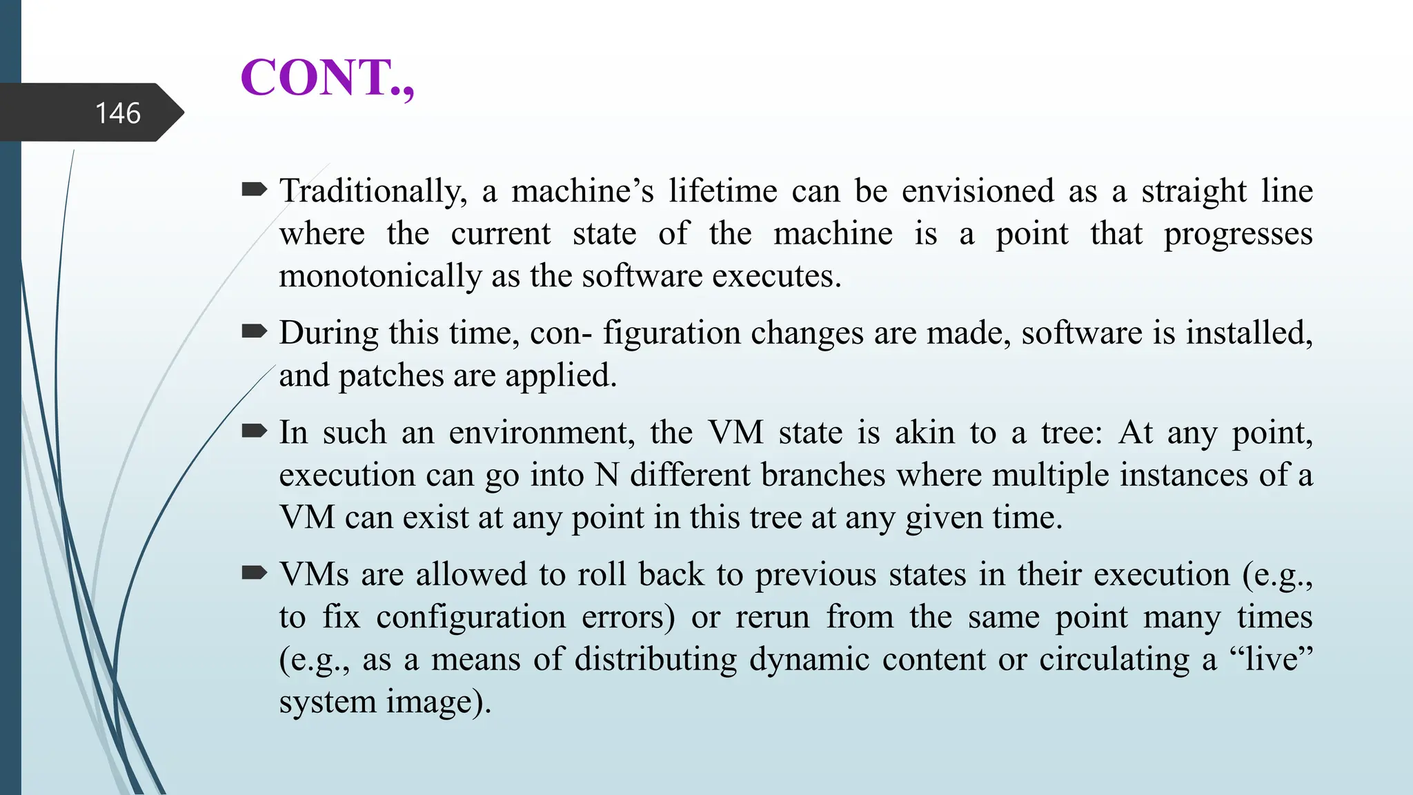 CONT.,
 Traditionally, a machine’s lifetime can be envisioned as a straight line
where the current state of the machine is a point that progresses
monotonically as the software executes.
 During this time, con- figuration changes are made, software is installed,
and patches are applied.
 In such an environment, the VM state is akin to a tree: At any point,
execution can go into N different branches where multiple instances of a
VM can exist at any point in this tree at any given time.
 VMs are allowed to roll back to previous states in their execution (e.g.,
to fix configuration errors) or rerun from the same point many times
(e.g., as a means of distributing dynamic content or circulating a “live”
system image).
146
 