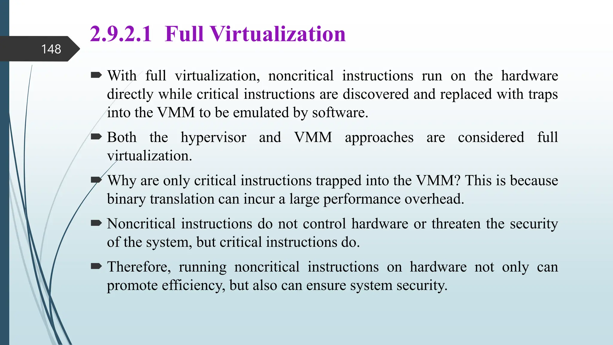2.9.2.1 Full Virtualization
 With full virtualization, noncritical instructions run on the hardware
directly while critical instructions are discovered and replaced with traps
into the VMM to be emulated by software.
 Both the hypervisor and VMM approaches are considered full
virtualization.
 Why are only critical instructions trapped into the VMM? This is because
binary translation can incur a large performance overhead.
 Noncritical instructions do not control hardware or threaten the security
of the system, but critical instructions do.
 Therefore, running noncritical instructions on hardware not only can
promote efficiency, but also can ensure system security.
148
 