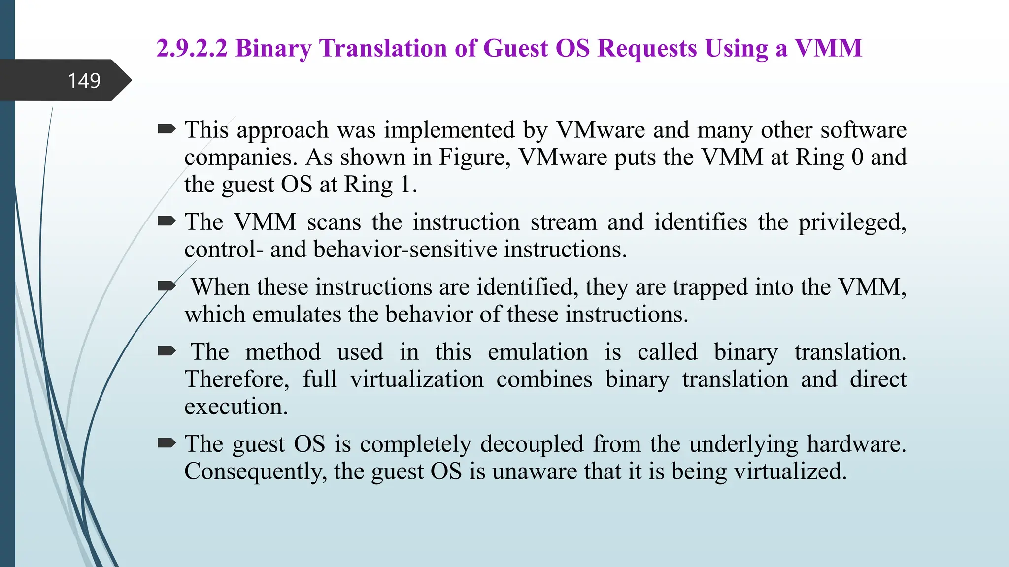 2.9.2.2 Binary Translation of Guest OS Requests Using a VMM
 This approach was implemented by VMware and many other software
companies. As shown in Figure, VMware puts the VMM at Ring 0 and
the guest OS at Ring 1.
 The VMM scans the instruction stream and identifies the privileged,
control- and behavior-sensitive instructions.
 When these instructions are identified, they are trapped into the VMM,
which emulates the behavior of these instructions.
 The method used in this emulation is called binary translation.
Therefore, full virtualization combines binary translation and direct
execution.
 The guest OS is completely decoupled from the underlying hardware.
Consequently, the guest OS is unaware that it is being virtualized.
149
 