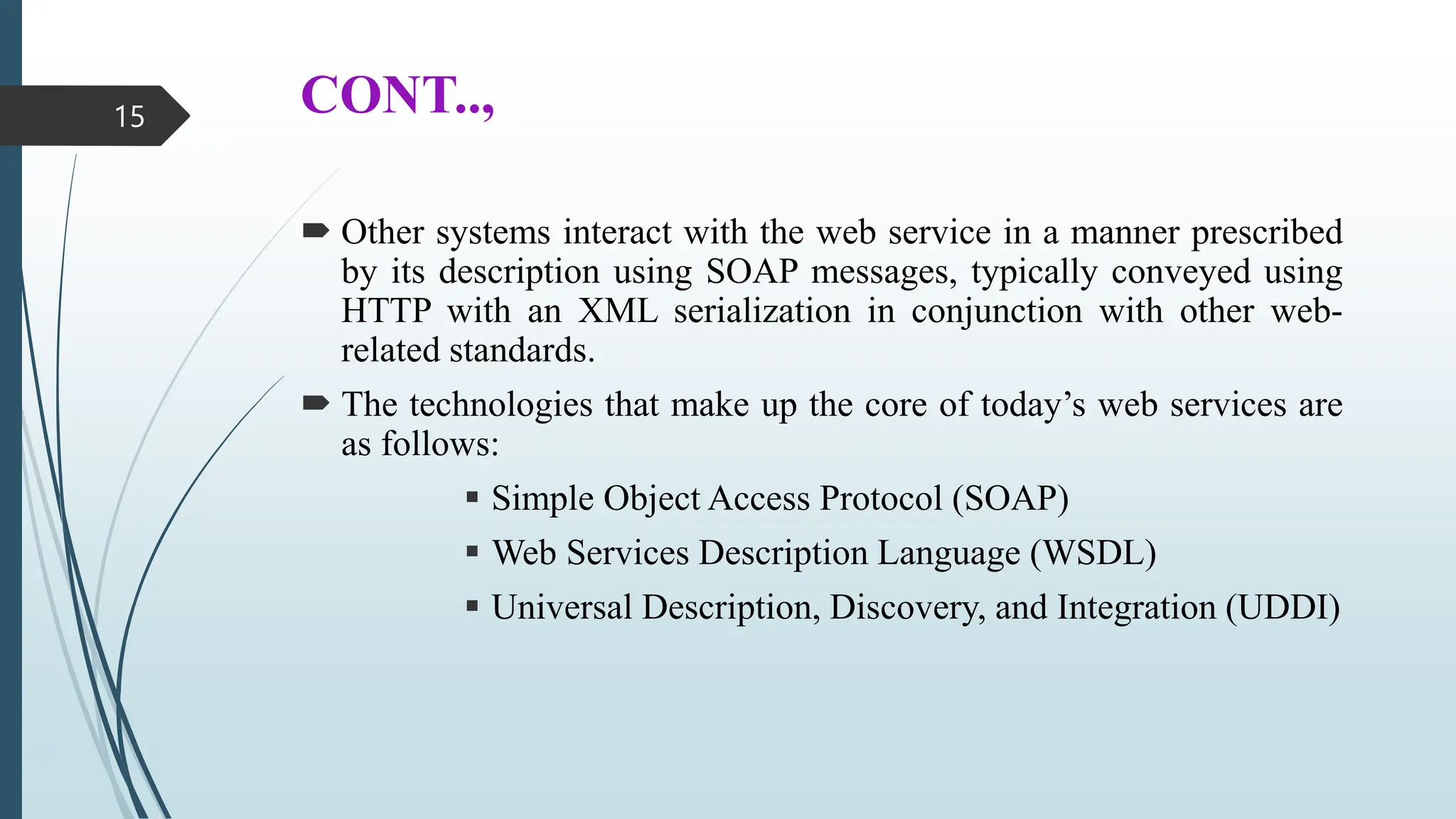 CONT..,
 Other systems interact with the web service in a manner prescribed
by its description using SOAP messages, typically conveyed using
HTTP with an XML serialization in conjunction with other web-
related standards.
 The technologies that make up the core of today’s web services are
as follows:
 Simple Object Access Protocol (SOAP)
 Web Services Description Language (WSDL)
 Universal Description, Discovery, and Integration (UDDI)
15
 