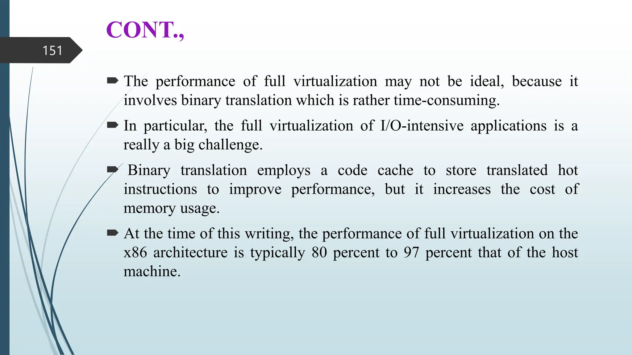 CONT.,
 The performance of full virtualization may not be ideal, because it
involves binary translation which is rather time-consuming.
 In particular, the full virtualization of I/O-intensive applications is a
really a big challenge.
 Binary translation employs a code cache to store translated hot
instructions to improve performance, but it increases the cost of
memory usage.
 At the time of this writing, the performance of full virtualization on the
x86 architecture is typically 80 percent to 97 percent that of the host
machine.
151
 