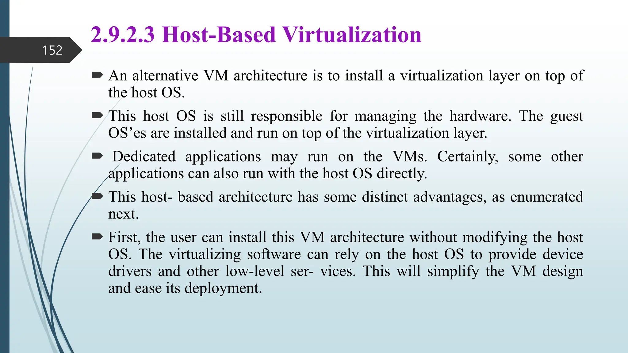 2.9.2.3 Host-Based Virtualization
 An alternative VM architecture is to install a virtualization layer on top of
the host OS.
 This host OS is still responsible for managing the hardware. The guest
OS’es are installed and run on top of the virtualization layer.
 Dedicated applications may run on the VMs. Certainly, some other
applications can also run with the host OS directly.
 This host- based architecture has some distinct advantages, as enumerated
next.
 First, the user can install this VM architecture without modifying the host
OS. The virtualizing software can rely on the host OS to provide device
drivers and other low-level ser- vices. This will simplify the VM design
and ease its deployment.
152
 