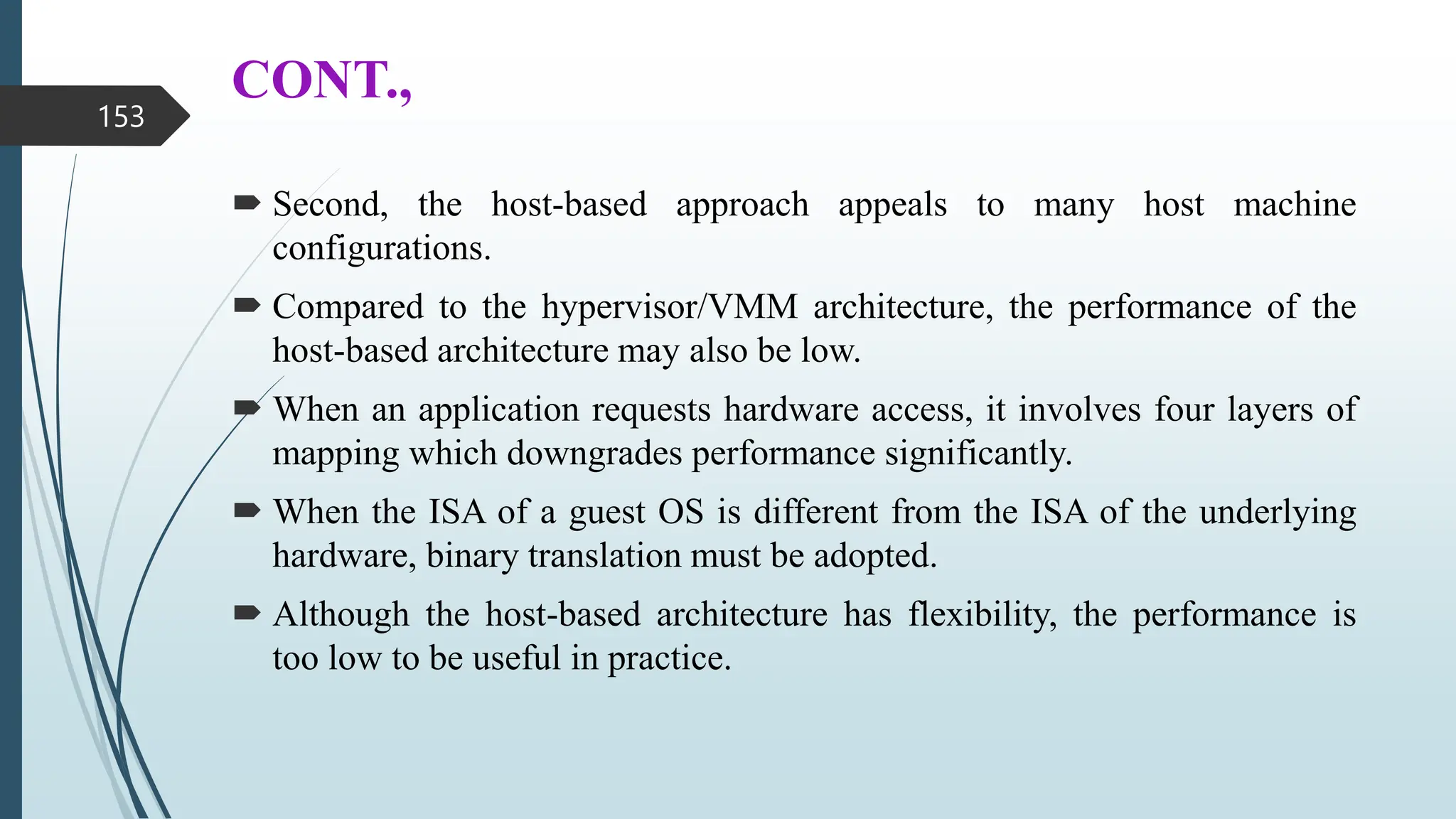 CONT.,
 Second, the host-based approach appeals to many host machine
configurations.
 Compared to the hypervisor/VMM architecture, the performance of the
host-based architecture may also be low.
 When an application requests hardware access, it involves four layers of
mapping which downgrades performance significantly.
 When the ISA of a guest OS is different from the ISA of the underlying
hardware, binary translation must be adopted.
 Although the host-based architecture has flexibility, the performance is
too low to be useful in practice.
153
 