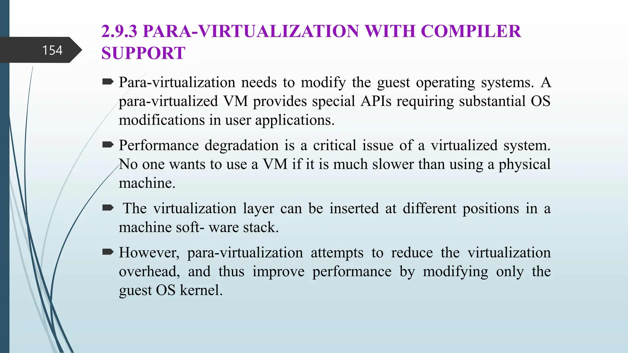 2.9.3 PARA-VIRTUALIZATION WITH COMPILER
SUPPORT
 Para-virtualization needs to modify the guest operating systems. A
para-virtualized VM provides special APIs requiring substantial OS
modifications in user applications.
 Performance degradation is a critical issue of a virtualized system.
No one wants to use a VM if it is much slower than using a physical
machine.
 The virtualization layer can be inserted at different positions in a
machine soft- ware stack.
 However, para-virtualization attempts to reduce the virtualization
overhead, and thus improve performance by modifying only the
guest OS kernel.
154
 