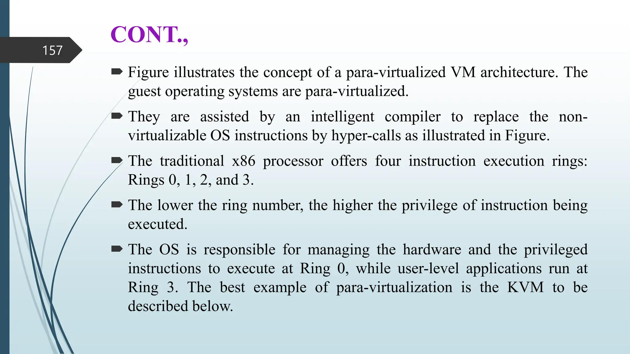 CONT.,
 Figure illustrates the concept of a para-virtualized VM architecture. The
guest operating systems are para-virtualized.
 They are assisted by an intelligent compiler to replace the non-
virtualizable OS instructions by hyper-calls as illustrated in Figure.
 The traditional x86 processor offers four instruction execution rings:
Rings 0, 1, 2, and 3.
 The lower the ring number, the higher the privilege of instruction being
executed.
 The OS is responsible for managing the hardware and the privileged
instructions to execute at Ring 0, while user-level applications run at
Ring 3. The best example of para-virtualization is the KVM to be
described below.
157
 