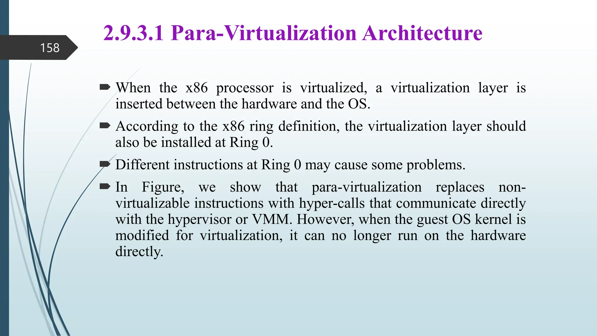 2.9.3.1 Para-Virtualization Architecture
 When the x86 processor is virtualized, a virtualization layer is
inserted between the hardware and the OS.
 According to the x86 ring definition, the virtualization layer should
also be installed at Ring 0.
 Different instructions at Ring 0 may cause some problems.
 In Figure, we show that para-virtualization replaces non-
virtualizable instructions with hyper-calls that communicate directly
with the hypervisor or VMM. However, when the guest OS kernel is
modified for virtualization, it can no longer run on the hardware
directly.
158
 