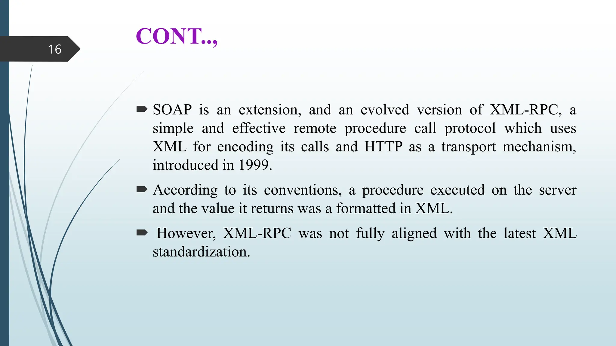 CONT..,
 SOAP is an extension, and an evolved version of XML-RPC, a
simple and effective remote procedure call protocol which uses
XML for encoding its calls and HTTP as a transport mechanism,
introduced in 1999.
 According to its conventions, a procedure executed on the server
and the value it returns was a formatted in XML.
 However, XML-RPC was not fully aligned with the latest XML
standardization.
16
 