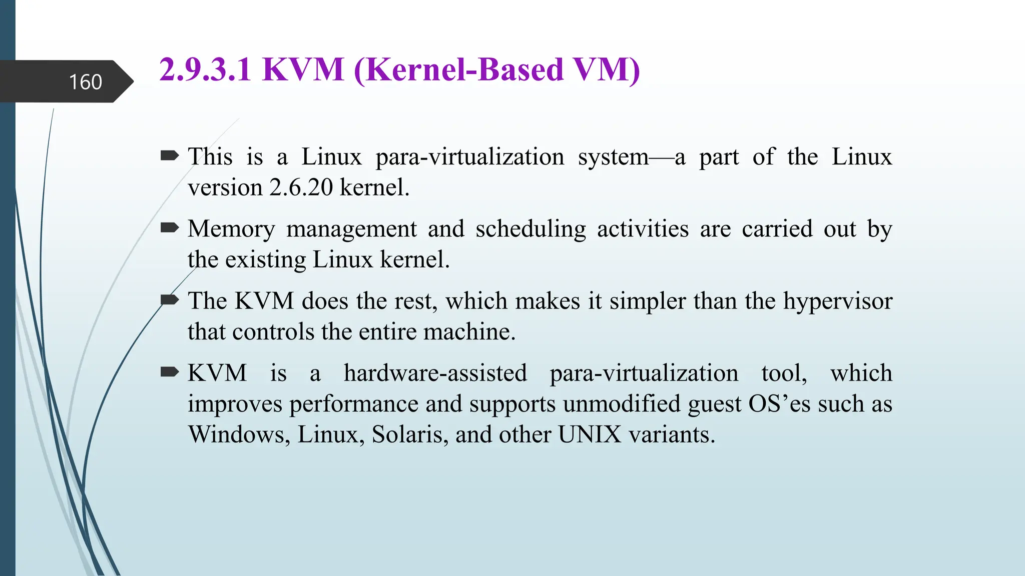 2.9.3.1 KVM (Kernel-Based VM)
 This is a Linux para-virtualization system—a part of the Linux
version 2.6.20 kernel.
 Memory management and scheduling activities are carried out by
the existing Linux kernel.
 The KVM does the rest, which makes it simpler than the hypervisor
that controls the entire machine.
 KVM is a hardware-assisted para-virtualization tool, which
improves performance and supports unmodified guest OS’es such as
Windows, Linux, Solaris, and other UNIX variants.
160
 