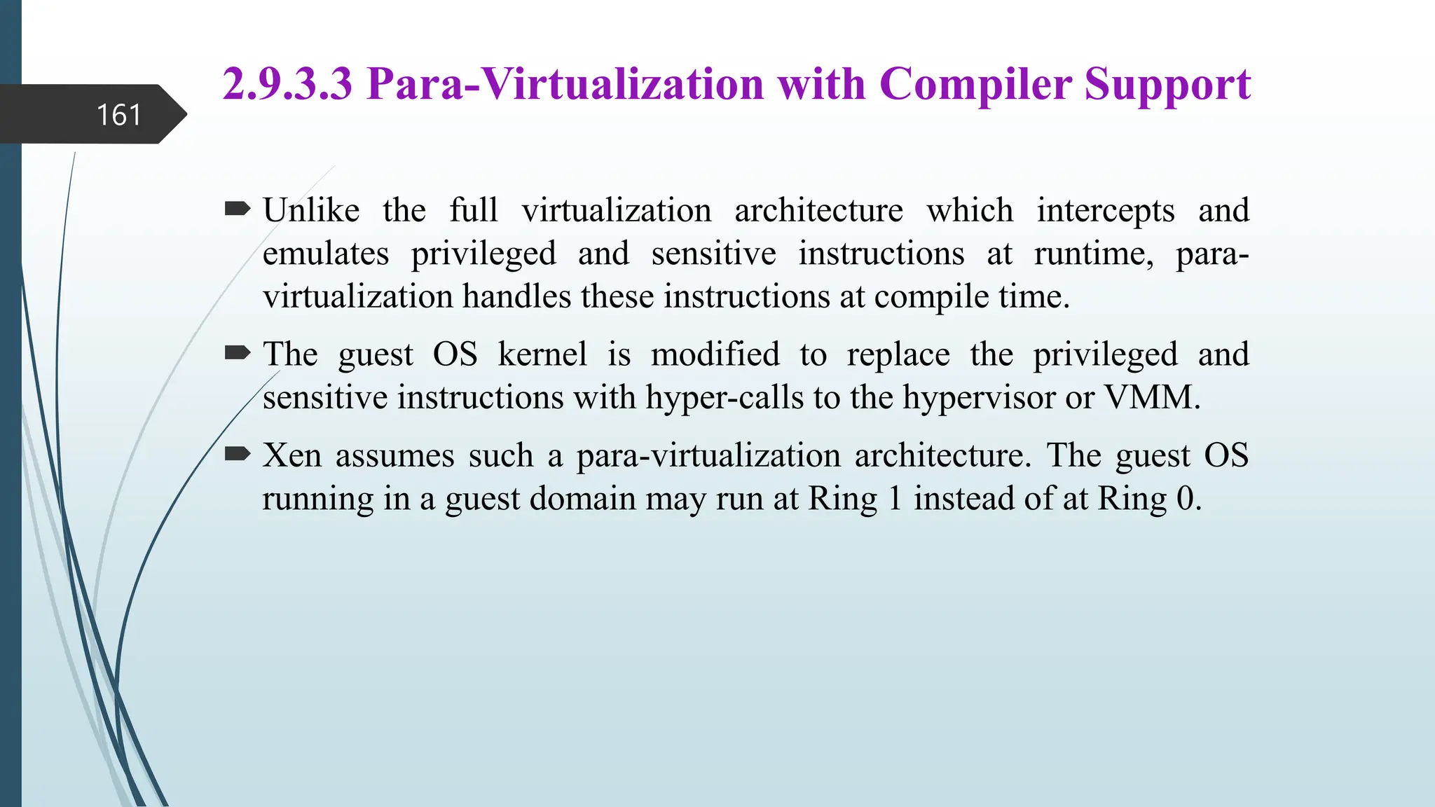 2.9.3.3 Para-Virtualization with Compiler Support
 Unlike the full virtualization architecture which intercepts and
emulates privileged and sensitive instructions at runtime, para-
virtualization handles these instructions at compile time.
 The guest OS kernel is modified to replace the privileged and
sensitive instructions with hyper-calls to the hypervisor or VMM.
 Xen assumes such a para-virtualization architecture. The guest OS
running in a guest domain may run at Ring 1 instead of at Ring 0.
161
 