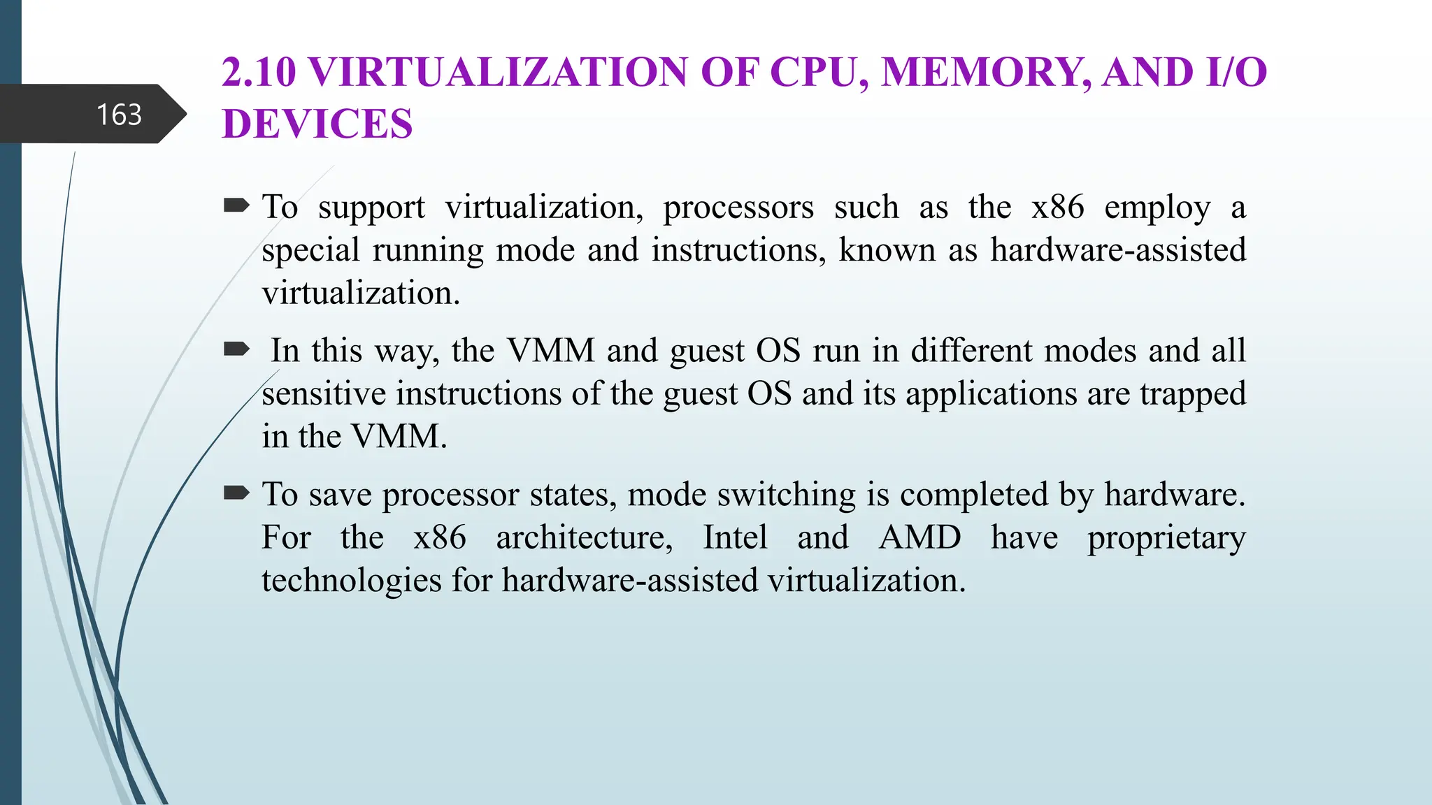 2.10 VIRTUALIZATION OF CPU, MEMORY, AND I/O
DEVICES
 To support virtualization, processors such as the x86 employ a
special running mode and instructions, known as hardware-assisted
virtualization.
 In this way, the VMM and guest OS run in different modes and all
sensitive instructions of the guest OS and its applications are trapped
in the VMM.
 To save processor states, mode switching is completed by hardware.
For the x86 architecture, Intel and AMD have proprietary
technologies for hardware-assisted virtualization.
163
 