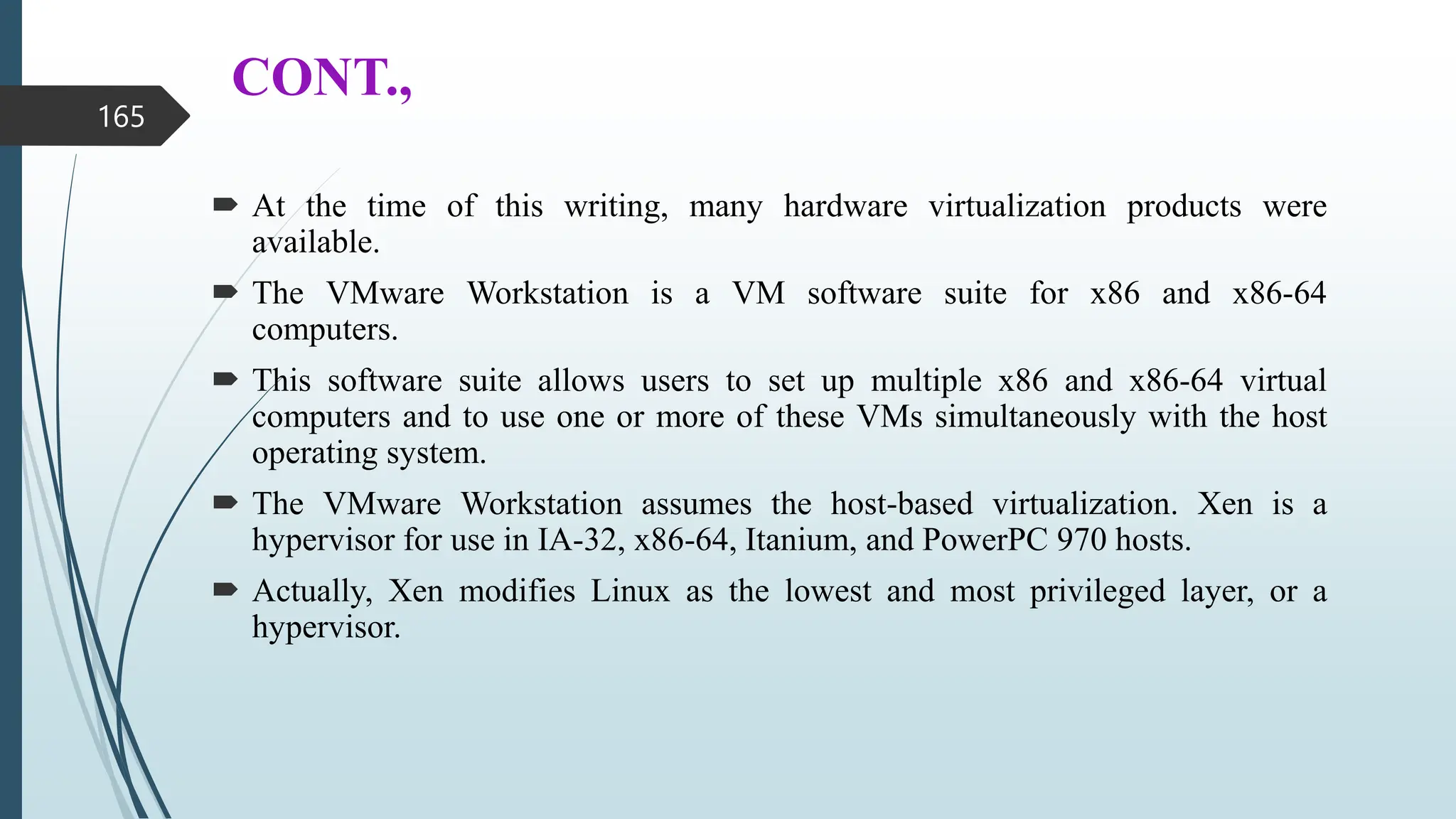 CONT.,
 At the time of this writing, many hardware virtualization products were
available.
 The VMware Workstation is a VM software suite for x86 and x86-64
computers.
 This software suite allows users to set up multiple x86 and x86-64 virtual
computers and to use one or more of these VMs simultaneously with the host
operating system.
 The VMware Workstation assumes the host-based virtualization. Xen is a
hypervisor for use in IA-32, x86-64, Itanium, and PowerPC 970 hosts.
 Actually, Xen modifies Linux as the lowest and most privileged layer, or a
hypervisor.
165
 