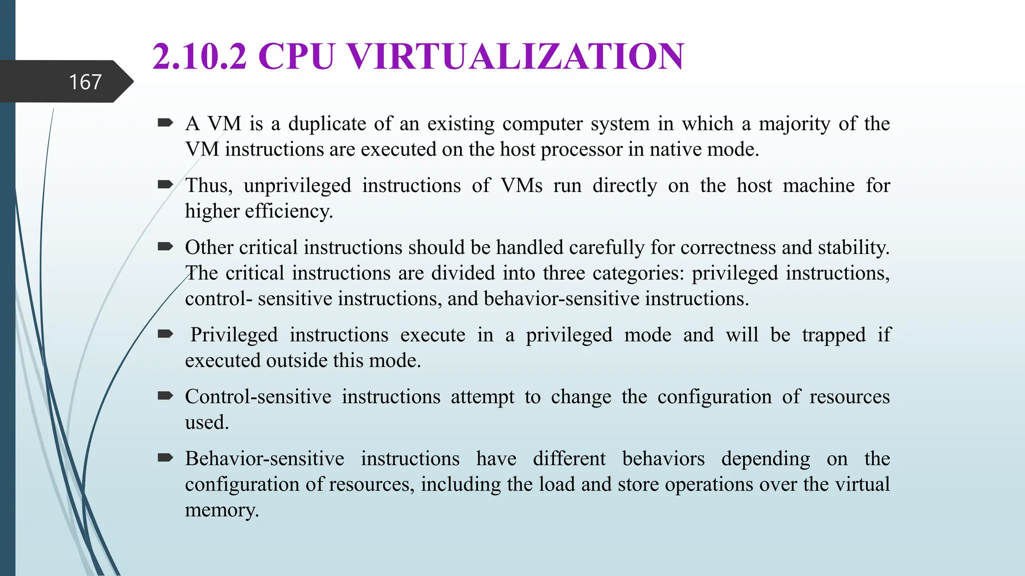 2.10.2 CPU VIRTUALIZATION
 A VM is a duplicate of an existing computer system in which a majority of the
VM instructions are executed on the host processor in native mode.
 Thus, unprivileged instructions of VMs run directly on the host machine for
higher efficiency.
 Other critical instructions should be handled carefully for correctness and stability.
The critical instructions are divided into three categories: privileged instructions,
control- sensitive instructions, and behavior-sensitive instructions.
 Privileged instructions execute in a privileged mode and will be trapped if
executed outside this mode.
 Control-sensitive instructions attempt to change the configuration of resources
used.
 Behavior-sensitive instructions have different behaviors depending on the
configuration of resources, including the load and store operations over the virtual
memory.
167
 