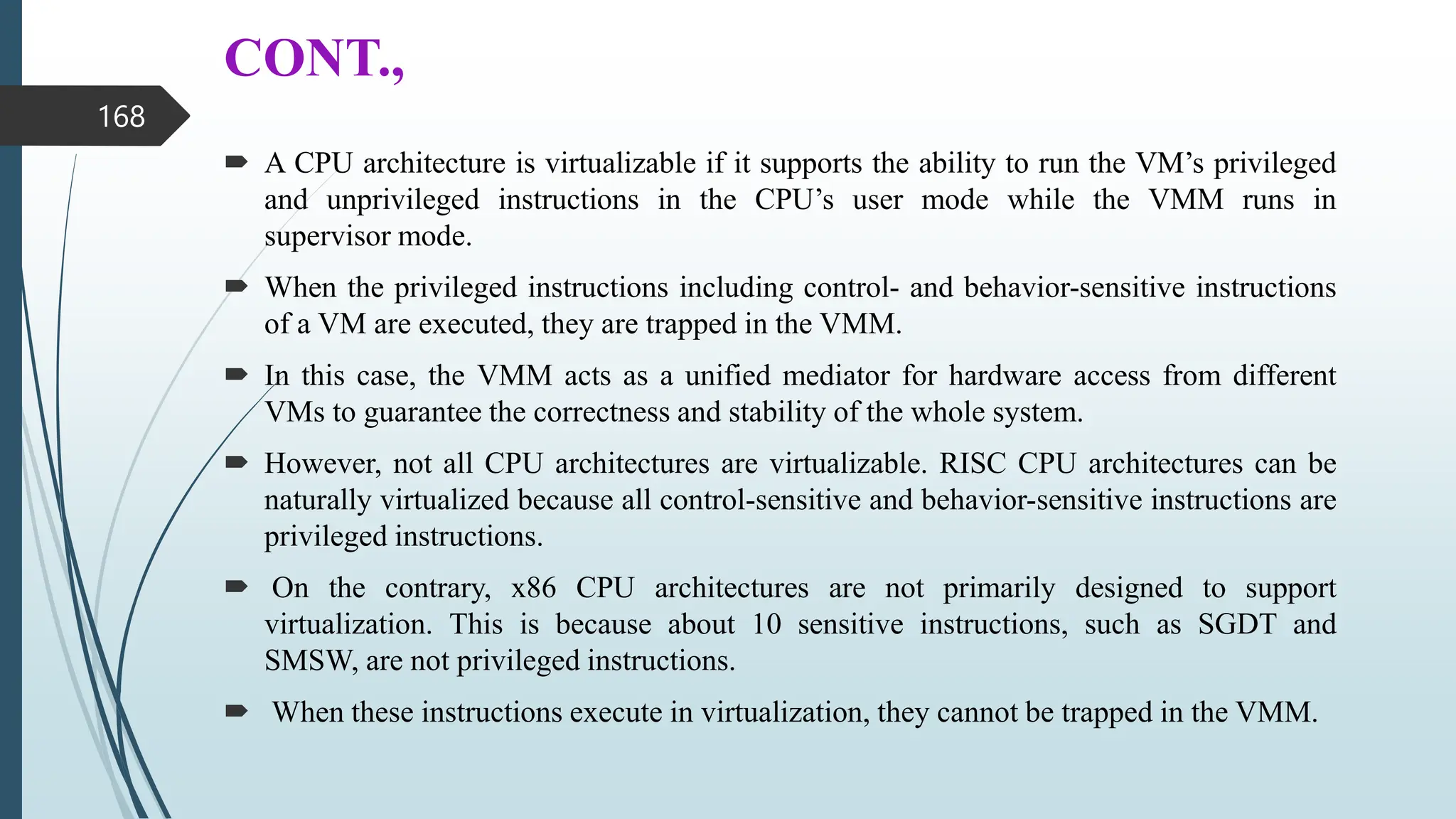 CONT.,
 A CPU architecture is virtualizable if it supports the ability to run the VM’s privileged
and unprivileged instructions in the CPU’s user mode while the VMM runs in
supervisor mode.
 When the privileged instructions including control- and behavior-sensitive instructions
of a VM are executed, they are trapped in the VMM.
 In this case, the VMM acts as a unified mediator for hardware access from different
VMs to guarantee the correctness and stability of the whole system.
 However, not all CPU architectures are virtualizable. RISC CPU architectures can be
naturally virtualized because all control-sensitive and behavior-sensitive instructions are
privileged instructions.
 On the contrary, x86 CPU architectures are not primarily designed to support
virtualization. This is because about 10 sensitive instructions, such as SGDT and
SMSW, are not privileged instructions.
 When these instructions execute in virtualization, they cannot be trapped in the VMM.
168
 