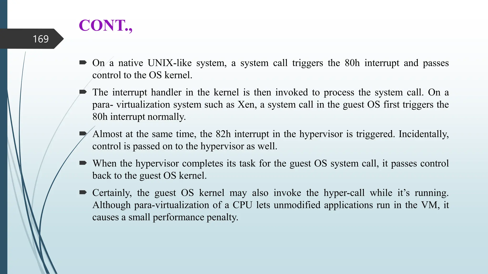 CONT.,
 On a native UNIX-like system, a system call triggers the 80h interrupt and passes
control to the OS kernel.
 The interrupt handler in the kernel is then invoked to process the system call. On a
para- virtualization system such as Xen, a system call in the guest OS first triggers the
80h interrupt normally.
 Almost at the same time, the 82h interrupt in the hypervisor is triggered. Incidentally,
control is passed on to the hypervisor as well.
 When the hypervisor completes its task for the guest OS system call, it passes control
back to the guest OS kernel.
 Certainly, the guest OS kernel may also invoke the hyper-call while it’s running.
Although para-virtualization of a CPU lets unmodified applications run in the VM, it
causes a small performance penalty.
169
 