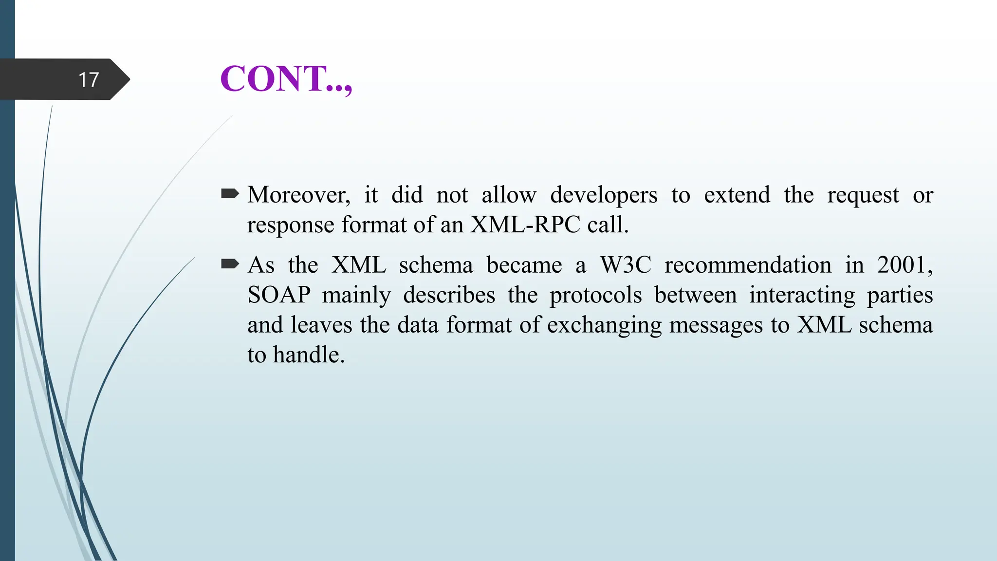 CONT..,
 Moreover, it did not allow developers to extend the request or
response format of an XML-RPC call.
 As the XML schema became a W3C recommendation in 2001,
SOAP mainly describes the protocols between interacting parties
and leaves the data format of exchanging messages to XML schema
to handle.
17
 