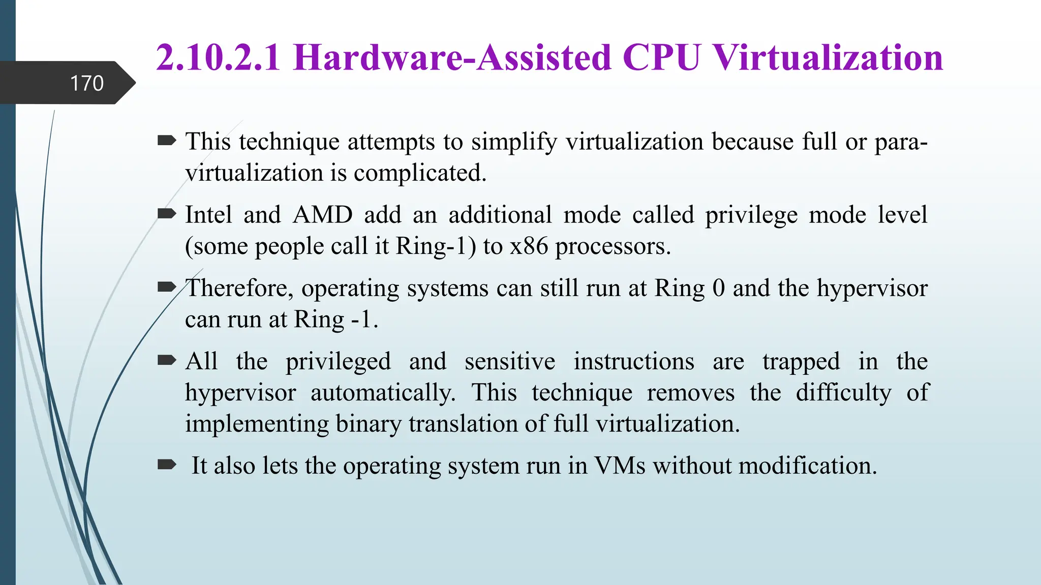 2.10.2.1 Hardware-Assisted CPU Virtualization
 This technique attempts to simplify virtualization because full or para-
virtualization is complicated.
 Intel and AMD add an additional mode called privilege mode level
(some people call it Ring-1) to x86 processors.
 Therefore, operating systems can still run at Ring 0 and the hypervisor
can run at Ring -1.
 All the privileged and sensitive instructions are trapped in the
hypervisor automatically. This technique removes the difficulty of
implementing binary translation of full virtualization.
 It also lets the operating system run in VMs without modification.
170
 
