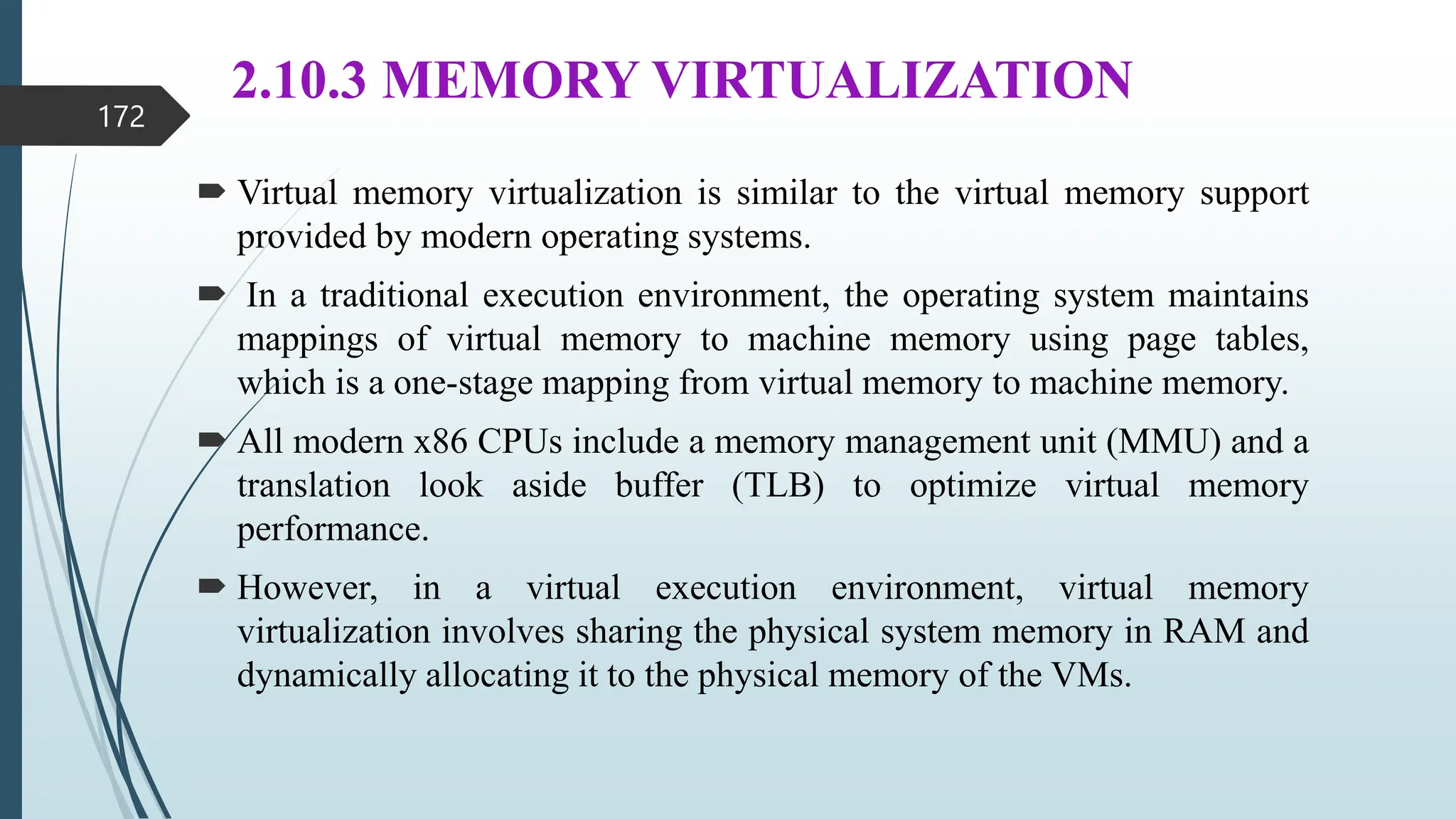2.10.3 MEMORY VIRTUALIZATION
 Virtual memory virtualization is similar to the virtual memory support
provided by modern operating systems.
 In a traditional execution environment, the operating system maintains
mappings of virtual memory to machine memory using page tables,
which is a one-stage mapping from virtual memory to machine memory.
 All modern x86 CPUs include a memory management unit (MMU) and a
translation look aside buffer (TLB) to optimize virtual memory
performance.
 However, in a virtual execution environment, virtual memory
virtualization involves sharing the physical system memory in RAM and
dynamically allocating it to the physical memory of the VMs.
172
 