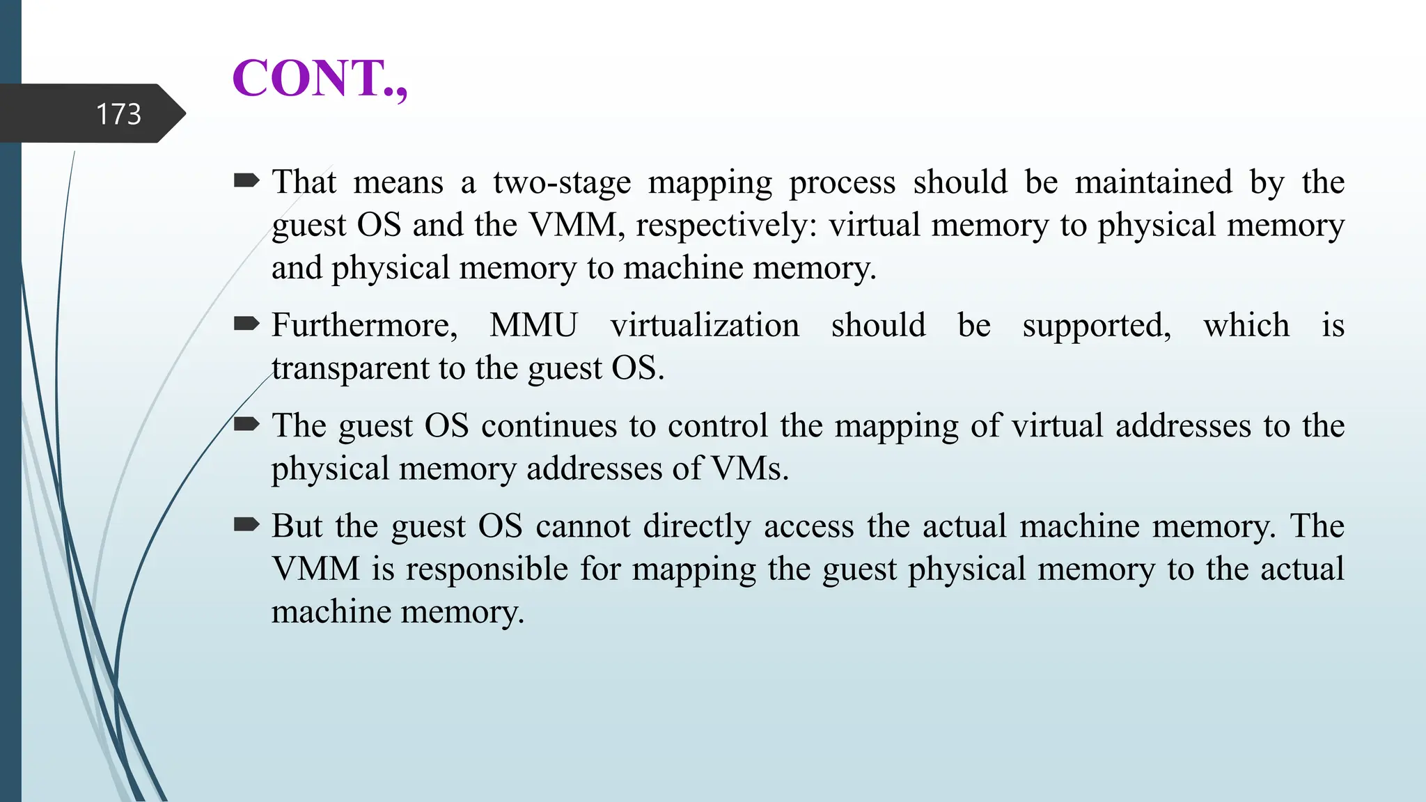 CONT.,
 That means a two-stage mapping process should be maintained by the
guest OS and the VMM, respectively: virtual memory to physical memory
and physical memory to machine memory.
 Furthermore, MMU virtualization should be supported, which is
transparent to the guest OS.
 The guest OS continues to control the mapping of virtual addresses to the
physical memory addresses of VMs.
 But the guest OS cannot directly access the actual machine memory. The
VMM is responsible for mapping the guest physical memory to the actual
machine memory.
173
 