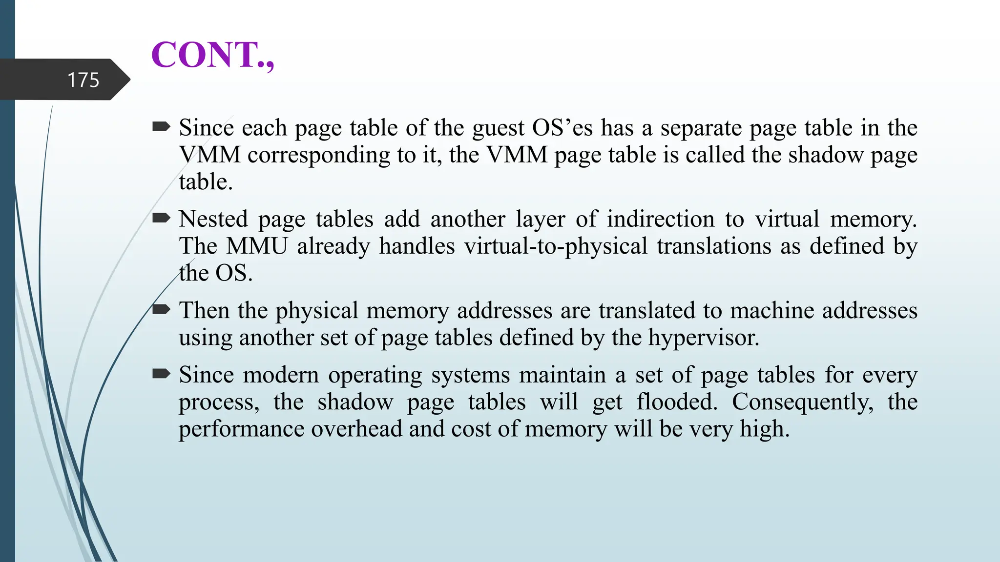 CONT.,
 Since each page table of the guest OS’es has a separate page table in the
VMM corresponding to it, the VMM page table is called the shadow page
table.
 Nested page tables add another layer of indirection to virtual memory.
The MMU already handles virtual-to-physical translations as defined by
the OS.
 Then the physical memory addresses are translated to machine addresses
using another set of page tables defined by the hypervisor.
 Since modern operating systems maintain a set of page tables for every
process, the shadow page tables will get flooded. Consequently, the
performance overhead and cost of memory will be very high.
175
 