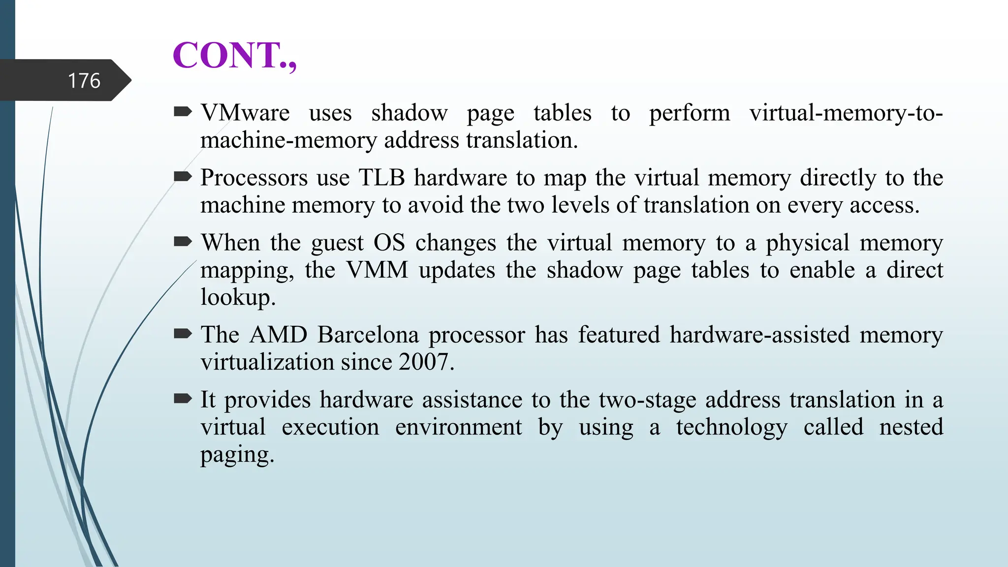 CONT.,
 VMware uses shadow page tables to perform virtual-memory-to-
machine-memory address translation.
 Processors use TLB hardware to map the virtual memory directly to the
machine memory to avoid the two levels of translation on every access.
 When the guest OS changes the virtual memory to a physical memory
mapping, the VMM updates the shadow page tables to enable a direct
lookup.
 The AMD Barcelona processor has featured hardware-assisted memory
virtualization since 2007.
 It provides hardware assistance to the two-stage address translation in a
virtual execution environment by using a technology called nested
paging.
176
 