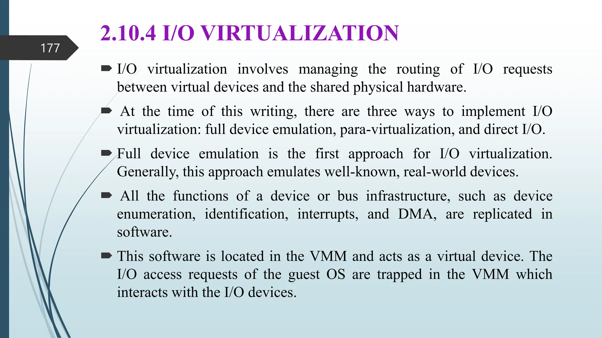 2.10.4 I/O VIRTUALIZATION
 I/O virtualization involves managing the routing of I/O requests
between virtual devices and the shared physical hardware.
 At the time of this writing, there are three ways to implement I/O
virtualization: full device emulation, para-virtualization, and direct I/O.
 Full device emulation is the first approach for I/O virtualization.
Generally, this approach emulates well-known, real-world devices.
 All the functions of a device or bus infrastructure, such as device
enumeration, identification, interrupts, and DMA, are replicated in
software.
 This software is located in the VMM and acts as a virtual device. The
I/O access requests of the guest OS are trapped in the VMM which
interacts with the I/O devices.
177
 