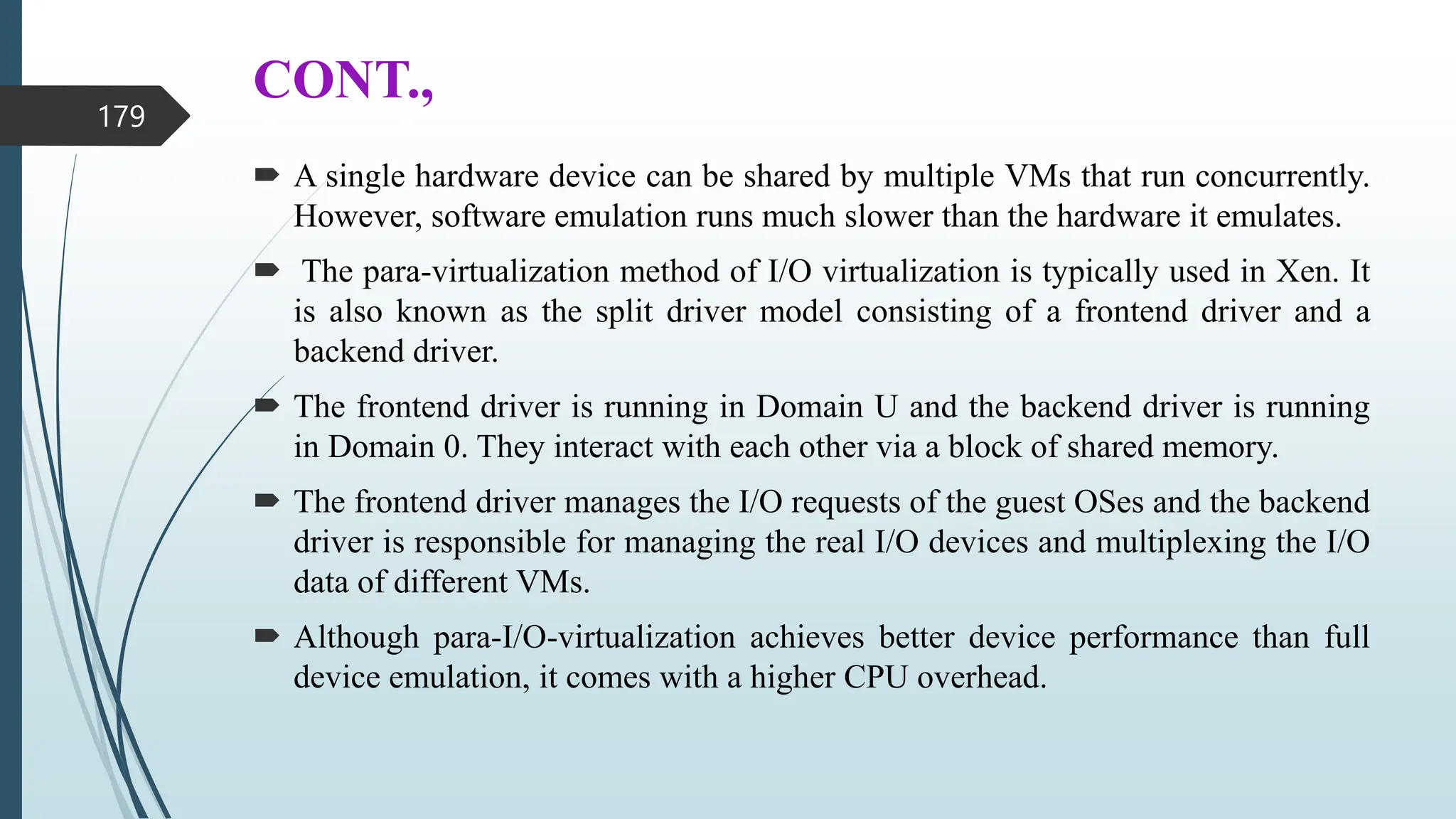 CONT.,
 A single hardware device can be shared by multiple VMs that run concurrently.
However, software emulation runs much slower than the hardware it emulates.
 The para-virtualization method of I/O virtualization is typically used in Xen. It
is also known as the split driver model consisting of a frontend driver and a
backend driver.
 The frontend driver is running in Domain U and the backend driver is running
in Domain 0. They interact with each other via a block of shared memory.
 The frontend driver manages the I/O requests of the guest OSes and the backend
driver is responsible for managing the real I/O devices and multiplexing the I/O
data of different VMs.
 Although para-I/O-virtualization achieves better device performance than full
device emulation, it comes with a higher CPU overhead.
179
 