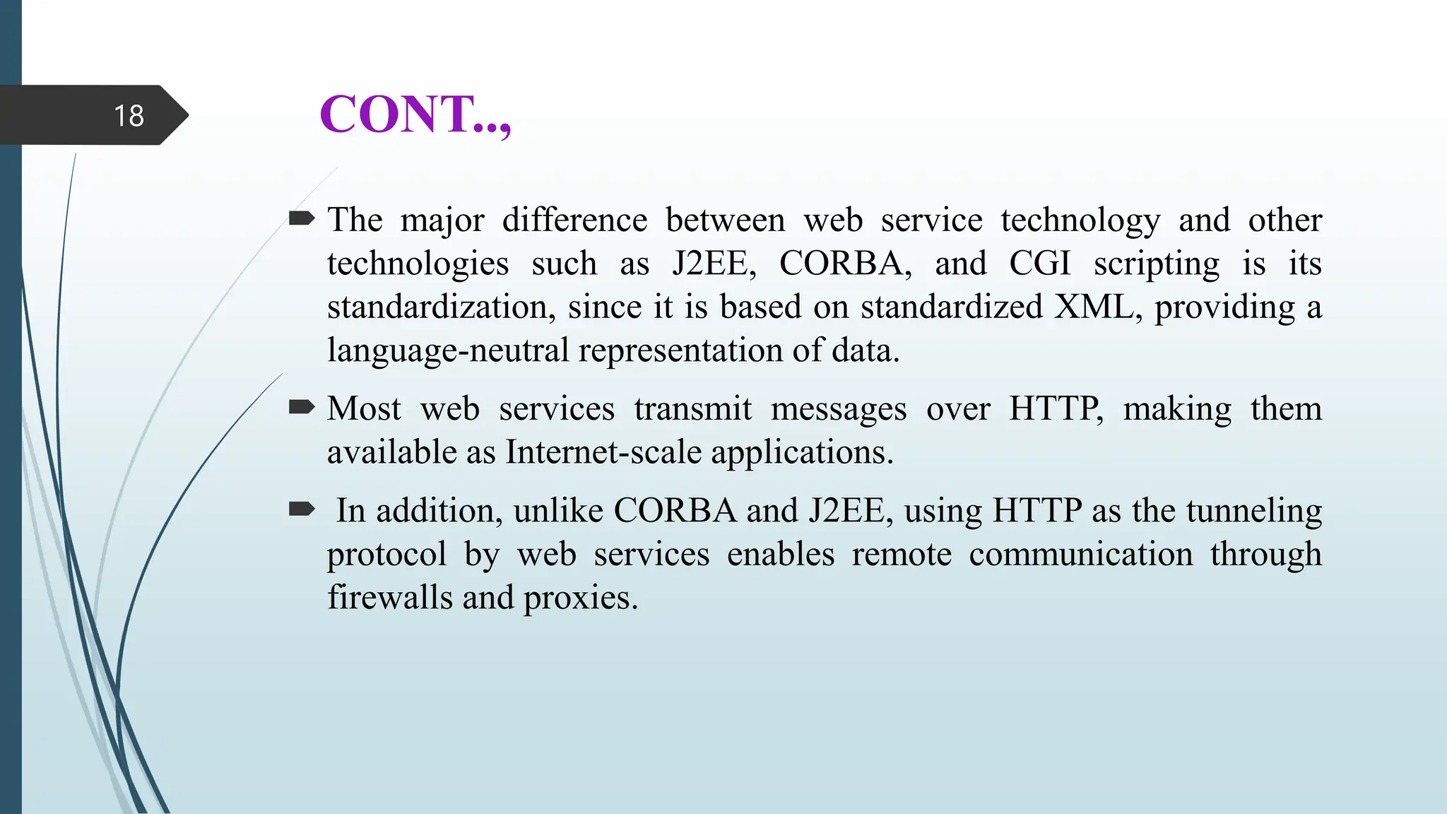 CONT..,
 The major difference between web service technology and other
technologies such as J2EE, CORBA, and CGI scripting is its
standardization, since it is based on standardized XML, providing a
language-neutral representation of data.
 Most web services transmit messages over HTTP, making them
available as Internet-scale applications.
 In addition, unlike CORBA and J2EE, using HTTP as the tunneling
protocol by web services enables remote communication through
firewalls and proxies.
18
 