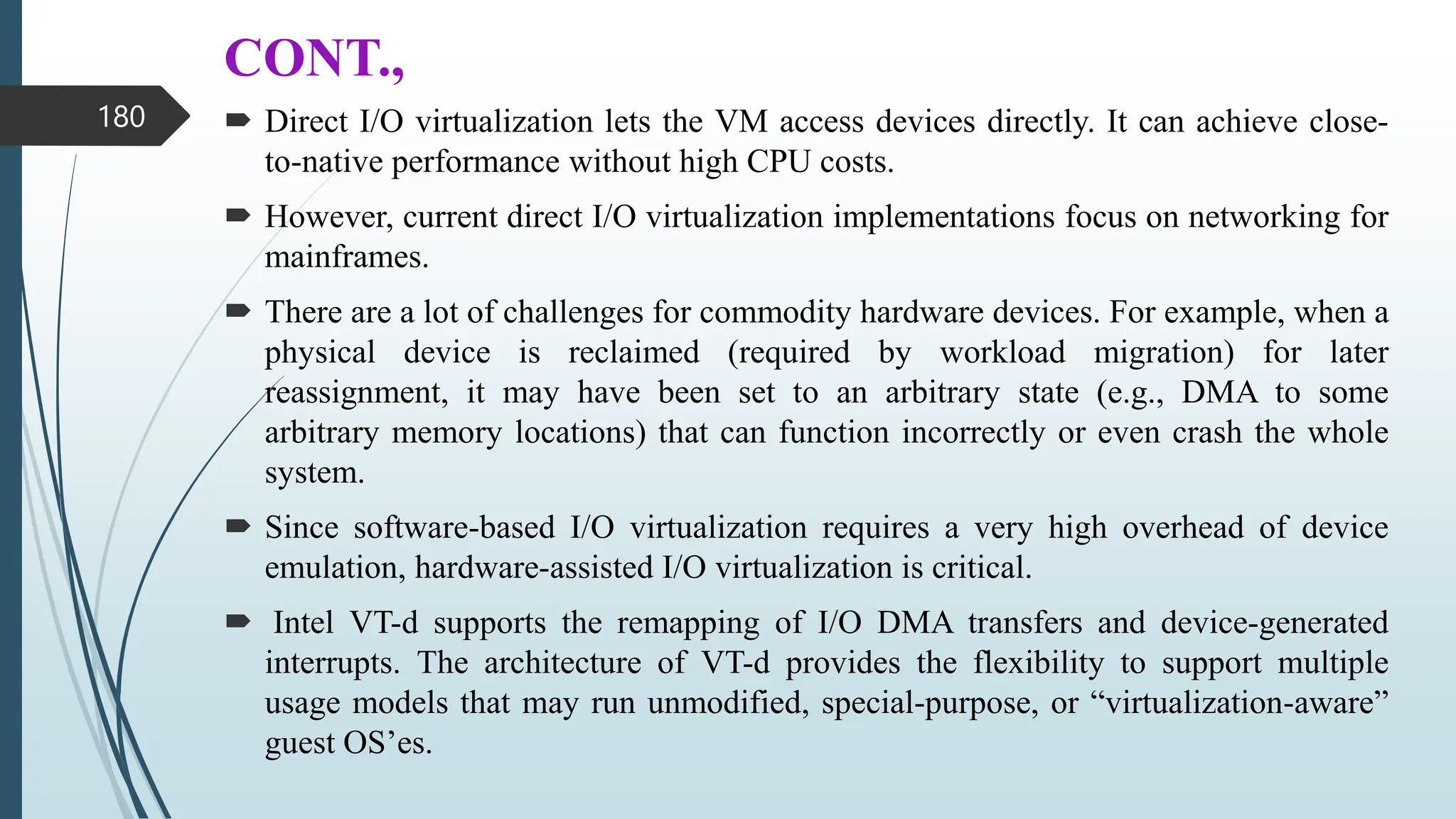 CONT.,
 Direct I/O virtualization lets the VM access devices directly. It can achieve close-
to-native performance without high CPU costs.
 However, current direct I/O virtualization implementations focus on networking for
mainframes.
 There are a lot of challenges for commodity hardware devices. For example, when a
physical device is reclaimed (required by workload migration) for later
reassignment, it may have been set to an arbitrary state (e.g., DMA to some
arbitrary memory locations) that can function incorrectly or even crash the whole
system.
 Since software-based I/O virtualization requires a very high overhead of device
emulation, hardware-assisted I/O virtualization is critical.
 Intel VT-d supports the remapping of I/O DMA transfers and device-generated
interrupts. The architecture of VT-d provides the flexibility to support multiple
usage models that may run unmodified, special-purpose, or “virtualization-aware”
guest OS’es.
180
 