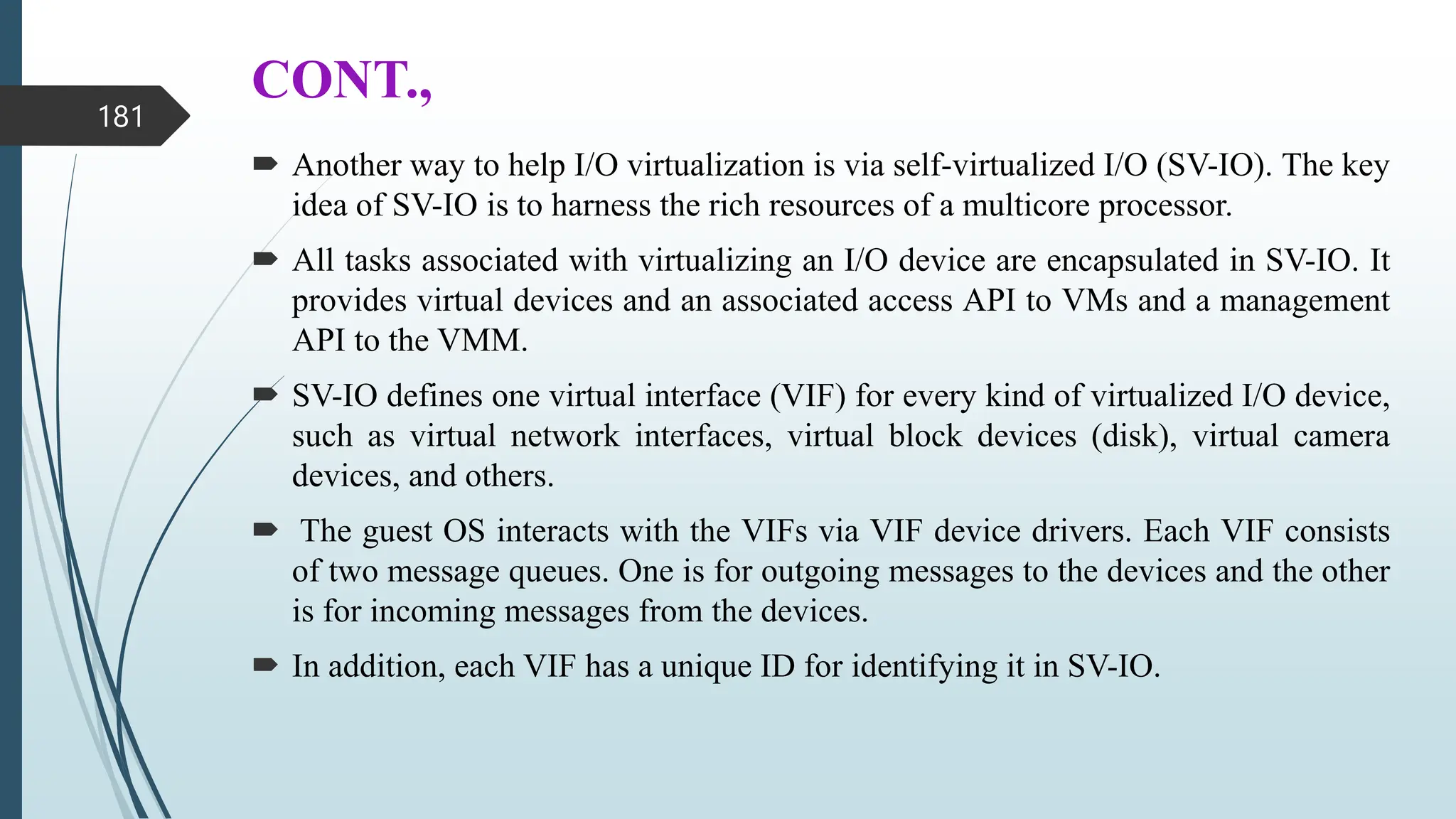 CONT.,
 Another way to help I/O virtualization is via self-virtualized I/O (SV-IO). The key
idea of SV-IO is to harness the rich resources of a multicore processor.
 All tasks associated with virtualizing an I/O device are encapsulated in SV-IO. It
provides virtual devices and an associated access API to VMs and a management
API to the VMM.
 SV-IO defines one virtual interface (VIF) for every kind of virtualized I/O device,
such as virtual network interfaces, virtual block devices (disk), virtual camera
devices, and others.
 The guest OS interacts with the VIFs via VIF device drivers. Each VIF consists
of two message queues. One is for outgoing messages to the devices and the other
is for incoming messages from the devices.
 In addition, each VIF has a unique ID for identifying it in SV-IO.
181
 