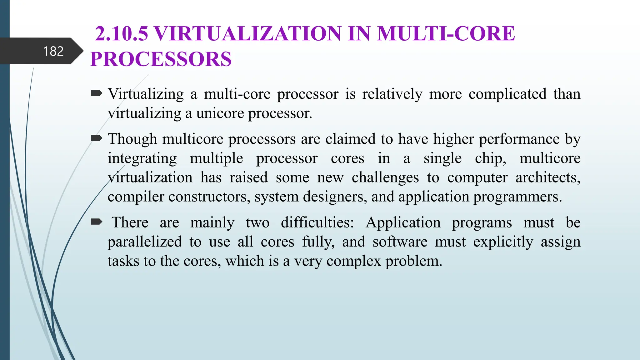 2.10.5 VIRTUALIZATION IN MULTI-CORE
PROCESSORS
 Virtualizing a multi-core processor is relatively more complicated than
virtualizing a unicore processor.
 Though multicore processors are claimed to have higher performance by
integrating multiple processor cores in a single chip, multicore
virtualization has raised some new challenges to computer architects,
compiler constructors, system designers, and application programmers.
 There are mainly two difficulties: Application programs must be
parallelized to use all cores fully, and software must explicitly assign
tasks to the cores, which is a very complex problem.
182
 