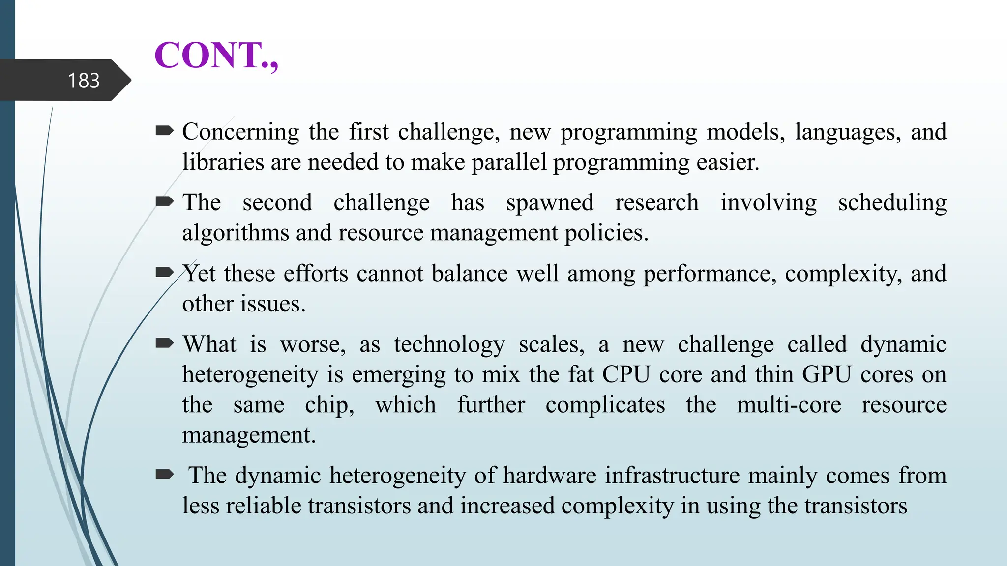 CONT.,
 Concerning the first challenge, new programming models, languages, and
libraries are needed to make parallel programming easier.
 The second challenge has spawned research involving scheduling
algorithms and resource management policies.
 Yet these efforts cannot balance well among performance, complexity, and
other issues.
 What is worse, as technology scales, a new challenge called dynamic
heterogeneity is emerging to mix the fat CPU core and thin GPU cores on
the same chip, which further complicates the multi-core resource
management.
 The dynamic heterogeneity of hardware infrastructure mainly comes from
less reliable transistors and increased complexity in using the transistors
183
 