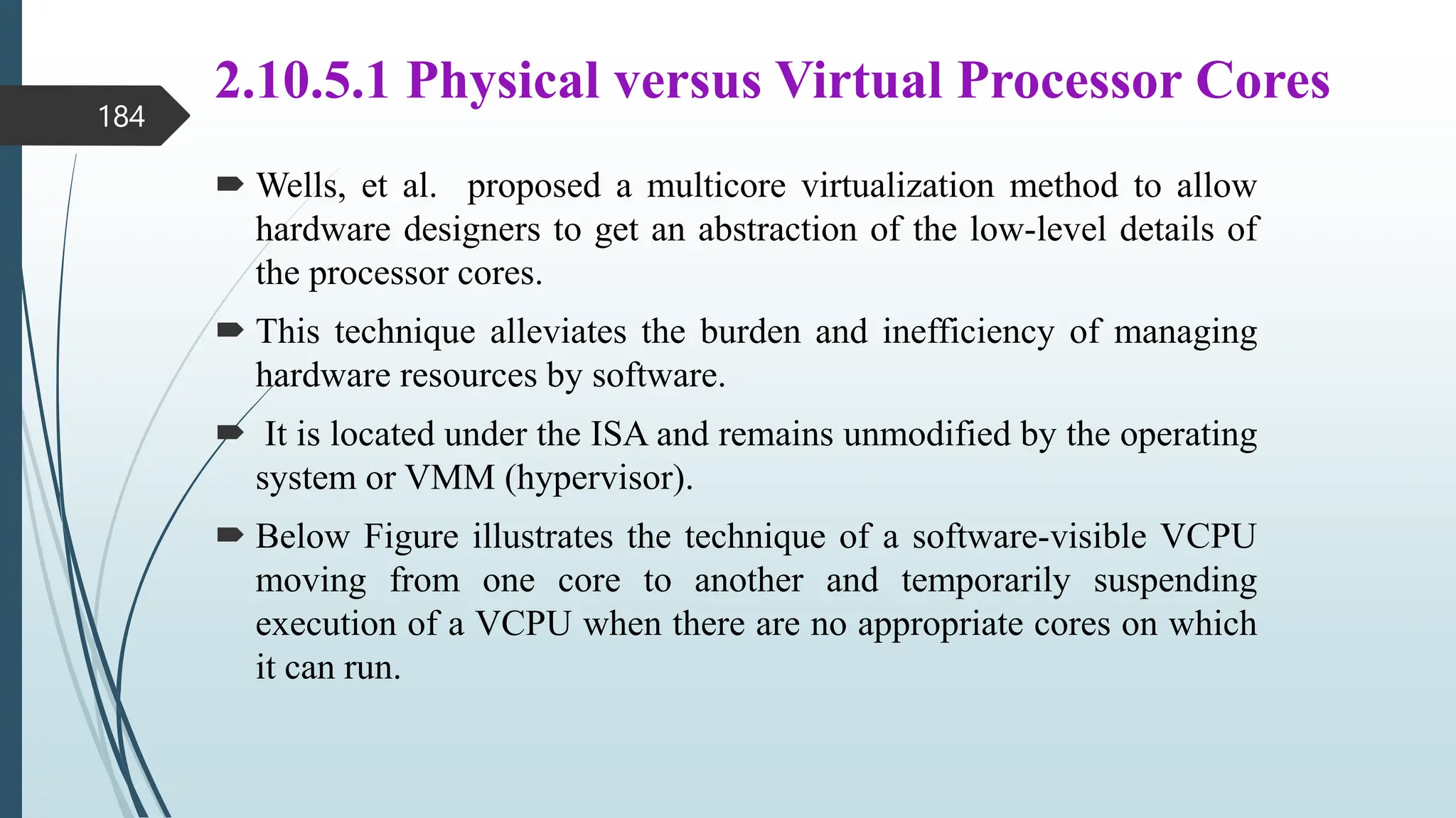 2.10.5.1 Physical versus Virtual Processor Cores
 Wells, et al. proposed a multicore virtualization method to allow
hardware designers to get an abstraction of the low-level details of
the processor cores.
 This technique alleviates the burden and inefficiency of managing
hardware resources by software.
 It is located under the ISA and remains unmodified by the operating
system or VMM (hypervisor).
 Below Figure illustrates the technique of a software-visible VCPU
moving from one core to another and temporarily suspending
execution of a VCPU when there are no appropriate cores on which
it can run.
184
 