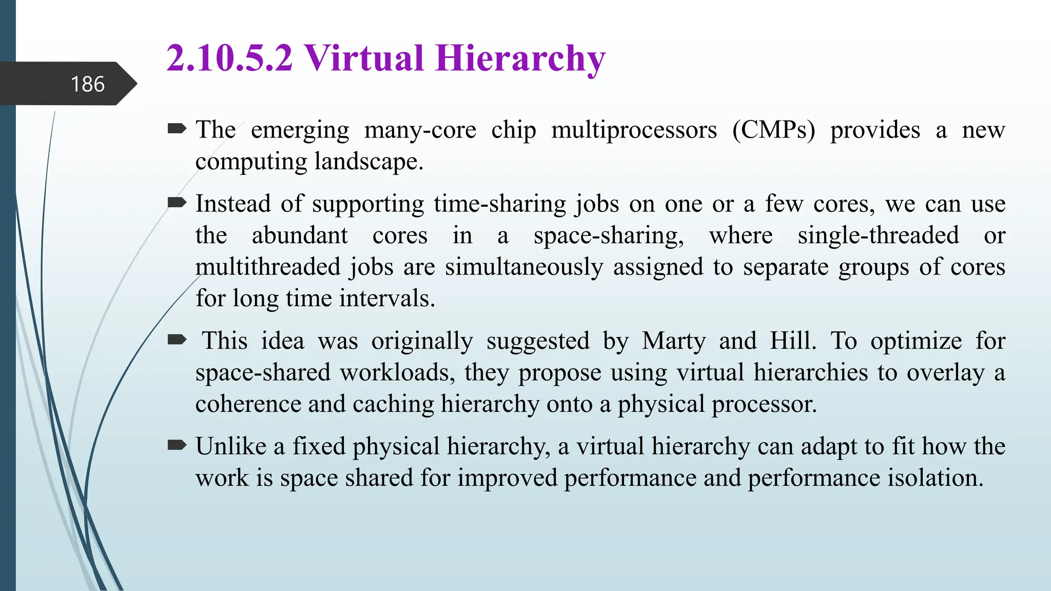 2.10.5.2 Virtual Hierarchy
 The emerging many-core chip multiprocessors (CMPs) provides a new
computing landscape.
 Instead of supporting time-sharing jobs on one or a few cores, we can use
the abundant cores in a space-sharing, where single-threaded or
multithreaded jobs are simultaneously assigned to separate groups of cores
for long time intervals.
 This idea was originally suggested by Marty and Hill. To optimize for
space-shared workloads, they propose using virtual hierarchies to overlay a
coherence and caching hierarchy onto a physical processor.
 Unlike a fixed physical hierarchy, a virtual hierarchy can adapt to fit how the
work is space shared for improved performance and performance isolation.
186
 