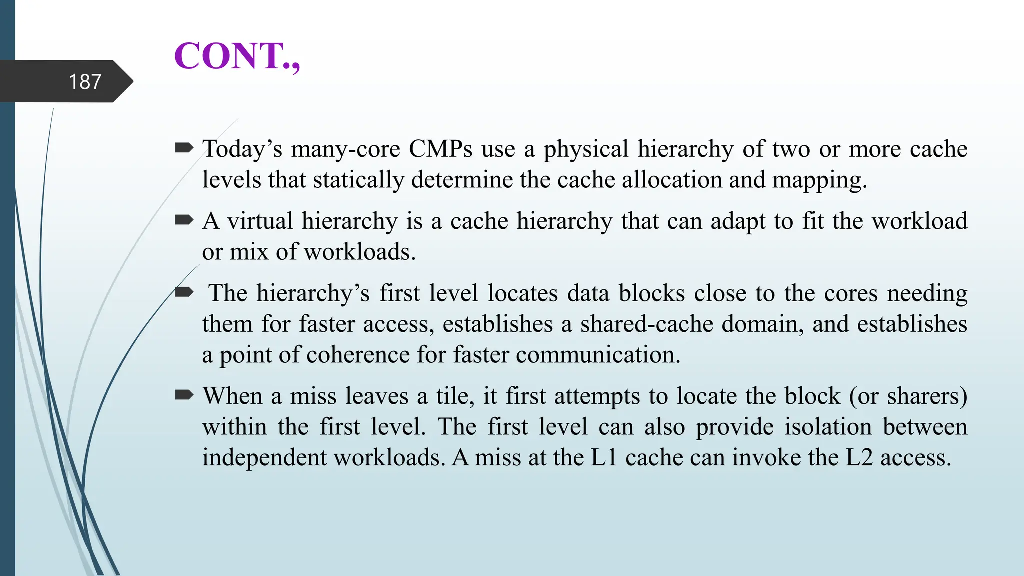 CONT.,
 Today’s many-core CMPs use a physical hierarchy of two or more cache
levels that statically determine the cache allocation and mapping.
 A virtual hierarchy is a cache hierarchy that can adapt to fit the workload
or mix of workloads.
 The hierarchy’s first level locates data blocks close to the cores needing
them for faster access, establishes a shared-cache domain, and establishes
a point of coherence for faster communication.
 When a miss leaves a tile, it first attempts to locate the block (or sharers)
within the first level. The first level can also provide isolation between
independent workloads. A miss at the L1 cache can invoke the L2 access.
187
 