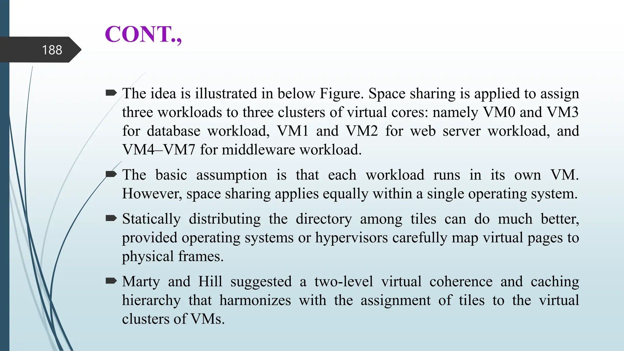 CONT.,
 The idea is illustrated in below Figure. Space sharing is applied to assign
three workloads to three clusters of virtual cores: namely VM0 and VM3
for database workload, VM1 and VM2 for web server workload, and
VM4–VM7 for middleware workload.
 The basic assumption is that each workload runs in its own VM.
However, space sharing applies equally within a single operating system.
 Statically distributing the directory among tiles can do much better,
provided operating systems or hypervisors carefully map virtual pages to
physical frames.
 Marty and Hill suggested a two-level virtual coherence and caching
hierarchy that harmonizes with the assignment of tiles to the virtual
clusters of VMs.
188
 