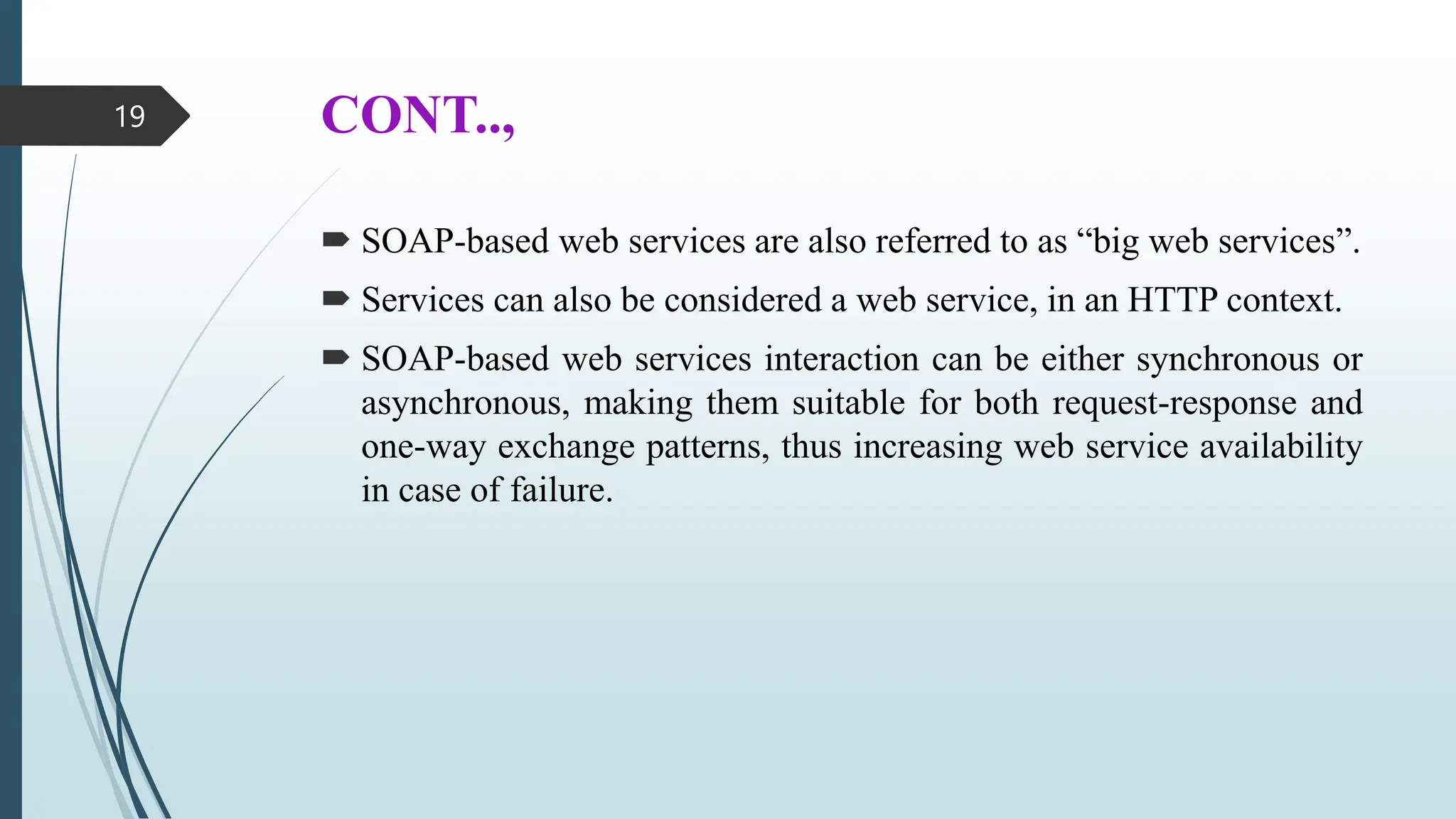 CONT..,
 SOAP-based web services are also referred to as “big web services”.
 Services can also be considered a web service, in an HTTP context.
 SOAP-based web services interaction can be either synchronous or
asynchronous, making them suitable for both request-response and
one-way exchange patterns, thus increasing web service availability
in case of failure.
19
 