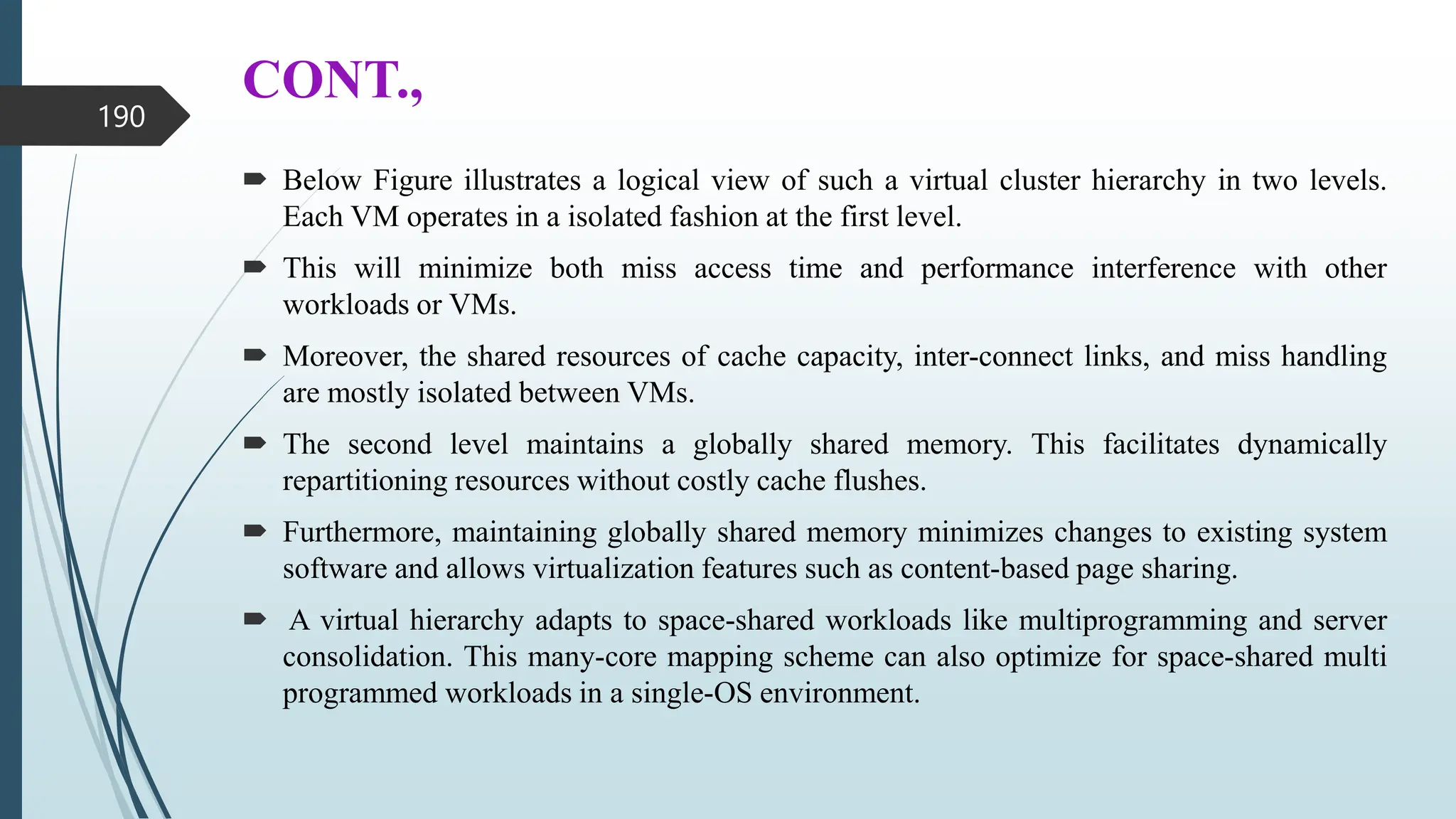 CONT.,
 Below Figure illustrates a logical view of such a virtual cluster hierarchy in two levels.
Each VM operates in a isolated fashion at the first level.
 This will minimize both miss access time and performance interference with other
workloads or VMs.
 Moreover, the shared resources of cache capacity, inter-connect links, and miss handling
are mostly isolated between VMs.
 The second level maintains a globally shared memory. This facilitates dynamically
repartitioning resources without costly cache flushes.
 Furthermore, maintaining globally shared memory minimizes changes to existing system
software and allows virtualization features such as content-based page sharing.
 A virtual hierarchy adapts to space-shared workloads like multiprogramming and server
consolidation. This many-core mapping scheme can also optimize for space-shared multi
programmed workloads in a single-OS environment.
190
 