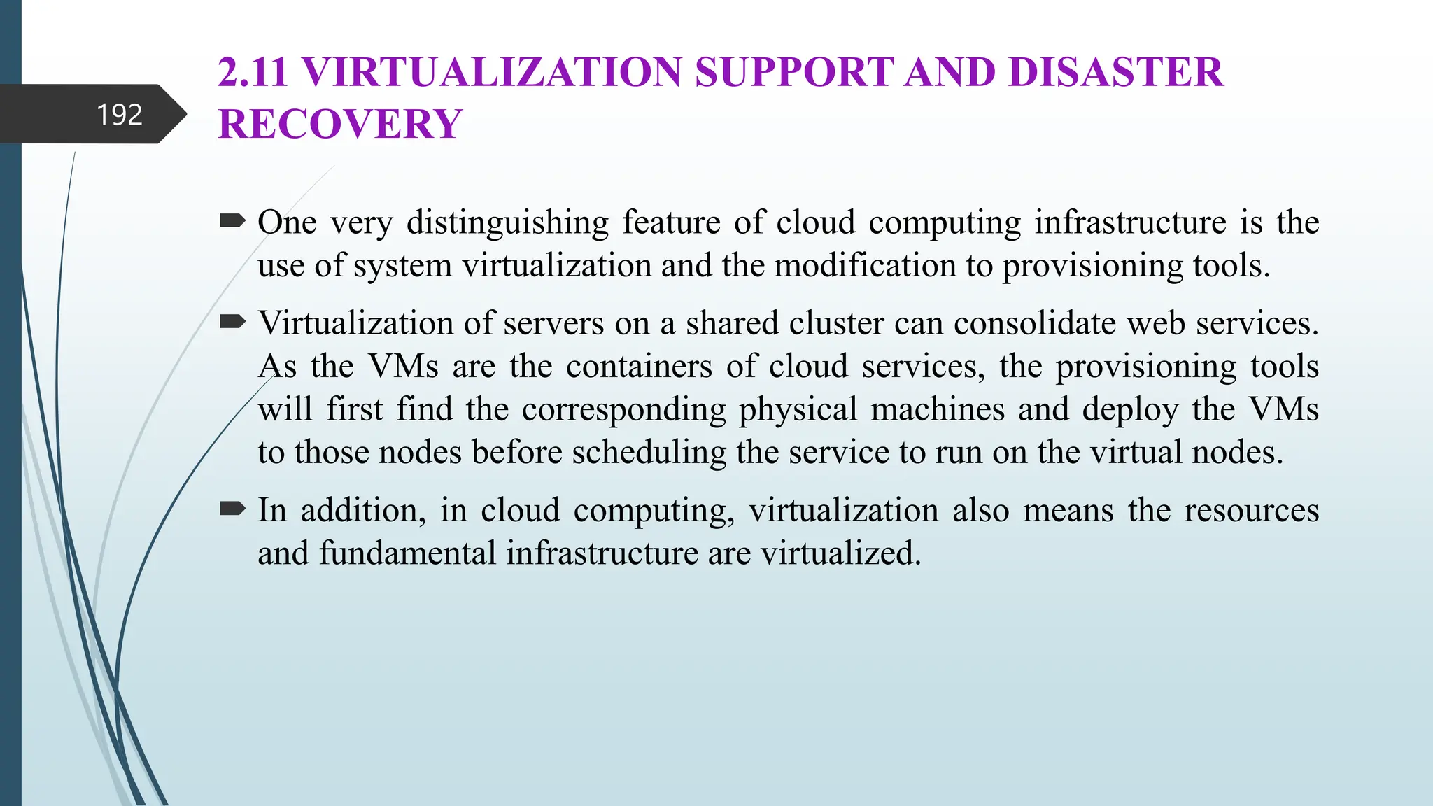 2.11 VIRTUALIZATION SUPPORT AND DISASTER
RECOVERY
 One very distinguishing feature of cloud computing infrastructure is the
use of system virtualization and the modification to provisioning tools.
 Virtualization of servers on a shared cluster can consolidate web services.
As the VMs are the containers of cloud services, the provisioning tools
will first find the corresponding physical machines and deploy the VMs
to those nodes before scheduling the service to run on the virtual nodes.
 In addition, in cloud computing, virtualization also means the resources
and fundamental infrastructure are virtualized.
192
 