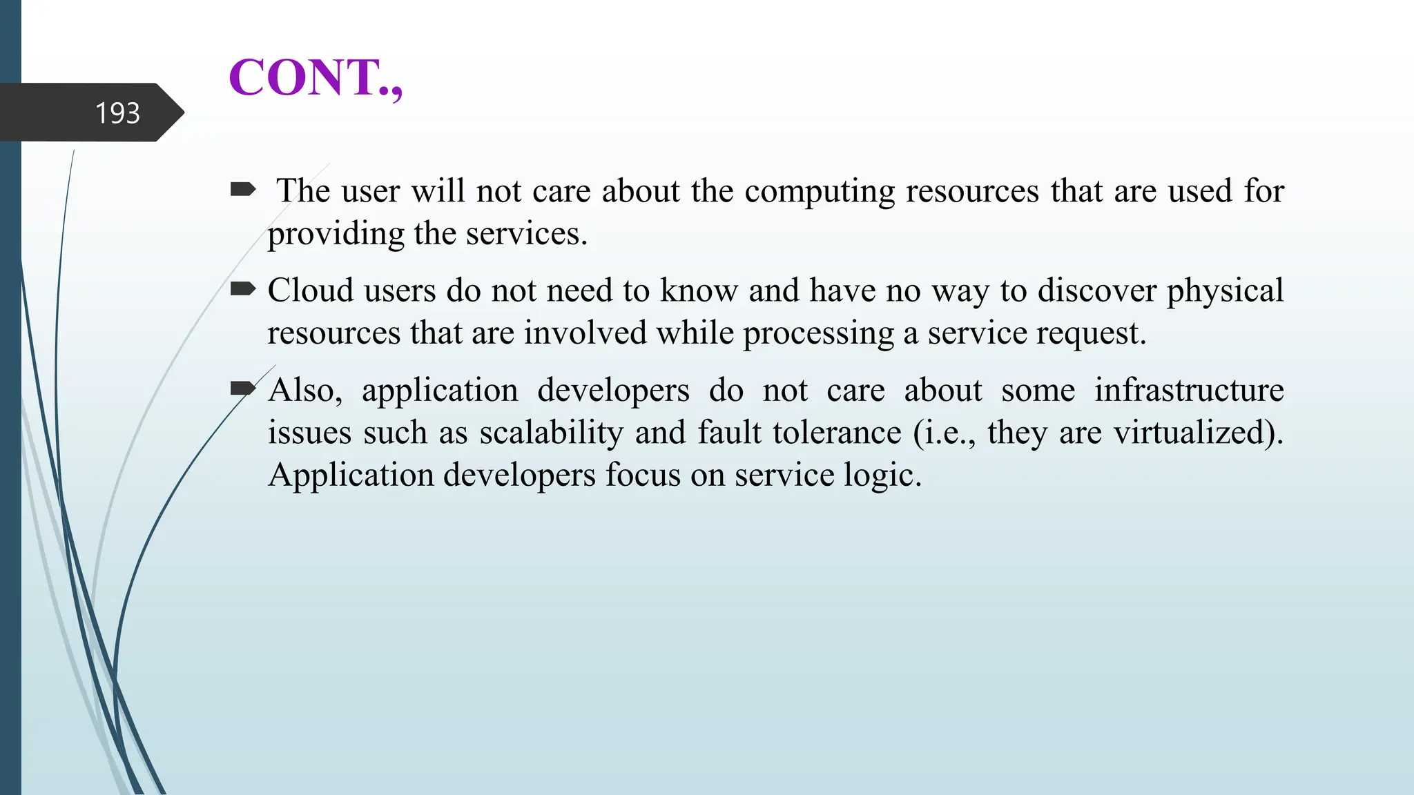 CONT.,
 The user will not care about the computing resources that are used for
providing the services.
 Cloud users do not need to know and have no way to discover physical
resources that are involved while processing a service request.
 Also, application developers do not care about some infrastructure
issues such as scalability and fault tolerance (i.e., they are virtualized).
Application developers focus on service logic.
193
 