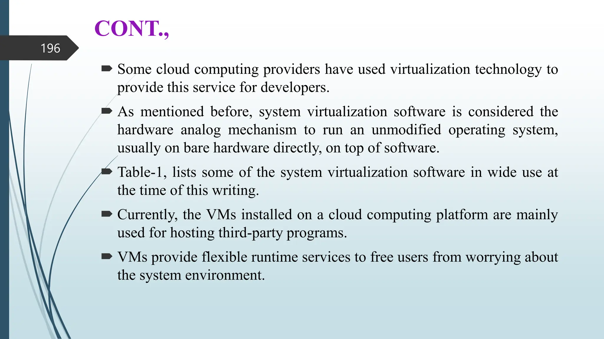 CONT.,
 Some cloud computing providers have used virtualization technology to
provide this service for developers.
 As mentioned before, system virtualization software is considered the
hardware analog mechanism to run an unmodified operating system,
usually on bare hardware directly, on top of software.
 Table-1, lists some of the system virtualization software in wide use at
the time of this writing.
 Currently, the VMs installed on a cloud computing platform are mainly
used for hosting third-party programs.
 VMs provide flexible runtime services to free users from worrying about
the system environment.
196
 