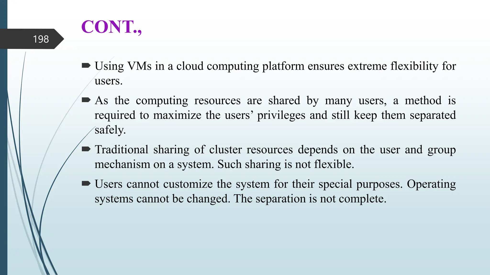 CONT.,
 Using VMs in a cloud computing platform ensures extreme flexibility for
users.
 As the computing resources are shared by many users, a method is
required to maximize the users’ privileges and still keep them separated
safely.
 Traditional sharing of cluster resources depends on the user and group
mechanism on a system. Such sharing is not flexible.
 Users cannot customize the system for their special purposes. Operating
systems cannot be changed. The separation is not complete.
198
 