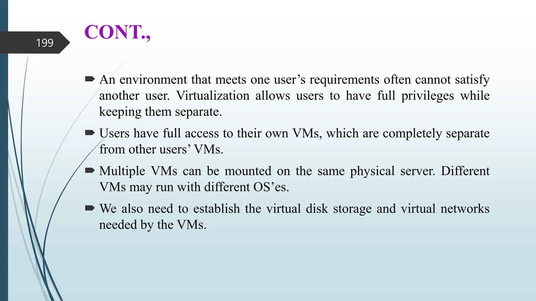 CONT.,
 An environment that meets one user’s requirements often cannot satisfy
another user. Virtualization allows users to have full privileges while
keeping them separate.
 Users have full access to their own VMs, which are completely separate
from other users’ VMs.
 Multiple VMs can be mounted on the same physical server. Different
VMs may run with different OS’es.
 We also need to establish the virtual disk storage and virtual networks
needed by the VMs.
199
 