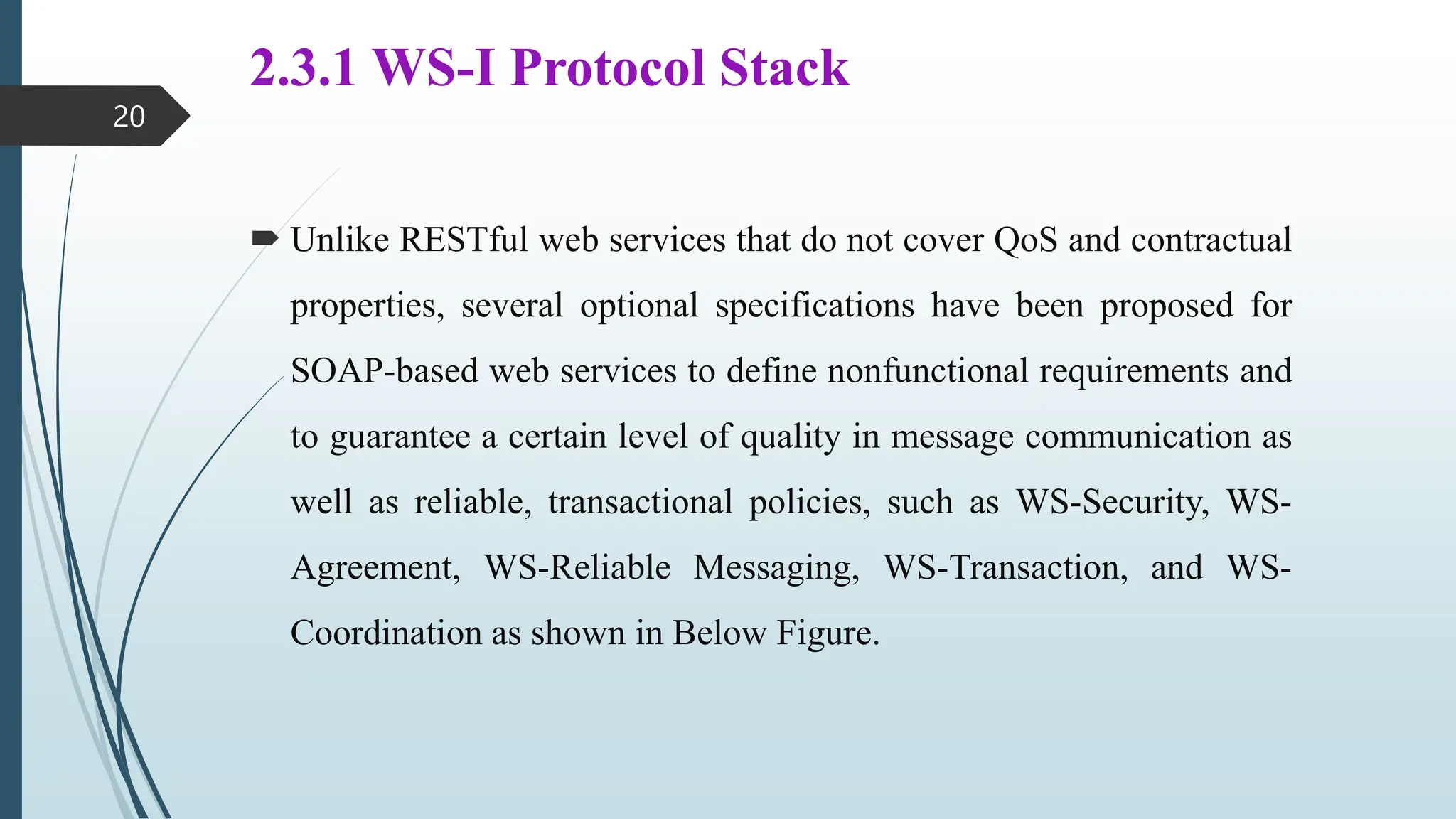 2.3.1 WS-I Protocol Stack
 Unlike RESTful web services that do not cover QoS and contractual
properties, several optional specifications have been proposed for
SOAP-based web services to define nonfunctional requirements and
to guarantee a certain level of quality in message communication as
well as reliable, transactional policies, such as WS-Security, WS-
Agreement, WS-Reliable Messaging, WS-Transaction, and WS-
Coordination as shown in Below Figure.
20
 