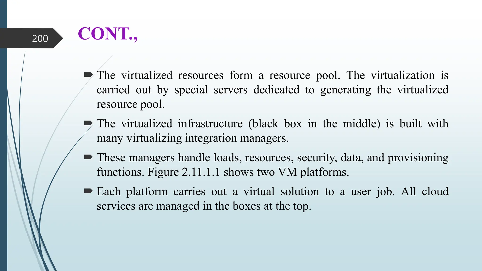 CONT.,
 The virtualized resources form a resource pool. The virtualization is
carried out by special servers dedicated to generating the virtualized
resource pool.
 The virtualized infrastructure (black box in the middle) is built with
many virtualizing integration managers.
 These managers handle loads, resources, security, data, and provisioning
functions. Figure 2.11.1.1 shows two VM platforms.
 Each platform carries out a virtual solution to a user job. All cloud
services are managed in the boxes at the top.
200
 