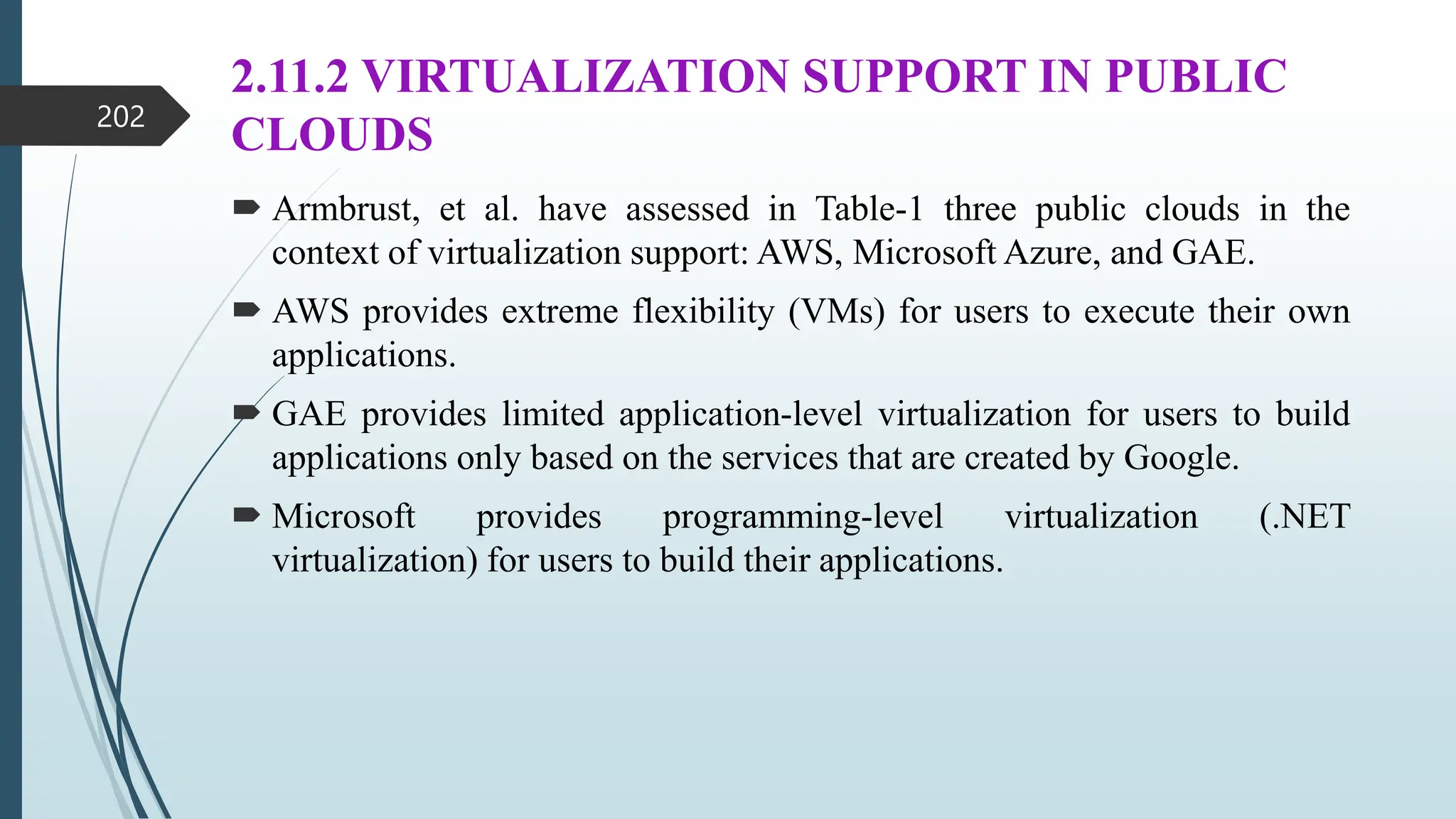 2.11.2 VIRTUALIZATION SUPPORT IN PUBLIC
CLOUDS
 Armbrust, et al. have assessed in Table-1 three public clouds in the
context of virtualization support: AWS, Microsoft Azure, and GAE.
 AWS provides extreme flexibility (VMs) for users to execute their own
applications.
 GAE provides limited application-level virtualization for users to build
applications only based on the services that are created by Google.
 Microsoft provides programming-level virtualization (.NET
virtualization) for users to build their applications.
202
 